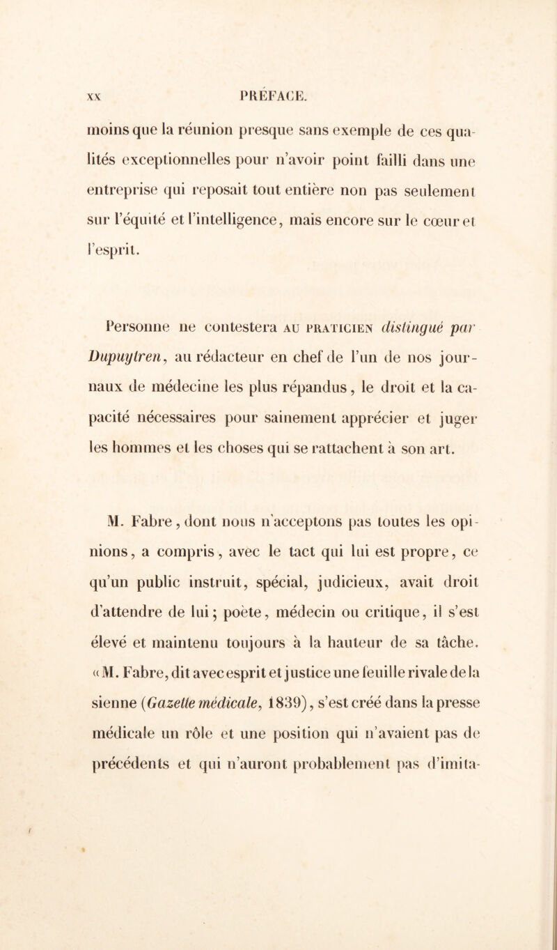 moins que la réunion presque sans exemple de ces qua lités exceptionnelles pour n’avoir point failli dans une entreprise qui reposait tout entière non pas seulement sur l’équité et l’intelligence, mais encore sur le cœur et l’esprit. Personne 11e contestera au praticien distingué par Dupuylren, au rédacteur en chef de l’un de nos jour- naux de médecine les plus répandus, le droit et la ca- pacité nécessaires pour sainement apprécier et juger les hommes et les choses qui se rattachent à son art. M. Fabre , dont nous n’acceptons pas toutes les opi- nions, a compris, avec le tact qui lui est propre, ce qu’un public instruit, spécial, judicieux, avait droit d’attendre de lui; poète, médecin ou critique, il s’est élevé et maintenu toujours à la hauteur de sa tâche. « M. Fabre, dit avec esprit et justice une feuille rivale delà sienne (Gazette médicale, 1839), s’est créé dans la presse médicale un rôle et une position qui n’avaient pas de précédents et qui n’auront probablement pas d’imita-