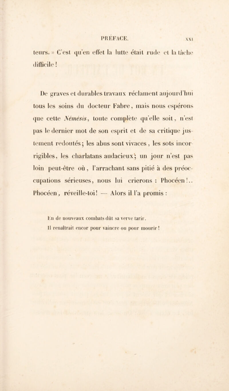 leurs. » difficile ! C’est qu’en eiîet la lutte était rude et la tâche De graves et durables travaux réclament aujourd’hui tous les soins du docteur Fabre, mais nous espérons que cette Némésis, toute complète quelle soit, n’est pas le dernier mot de son esprit et de sa critique jus- tement redoutés ; les abus sont vivaces , les sots incor- rigibles, les charlatans audacieux; un jour n’est pas loin peut-être où , l’arrachant sans pitié à des préoc- cupations sérieuses, nous lui crierons: Phocéen!.. Phocéen, réveille-loi! — Alors il l’a promis : En de nouveaux combats dût sa verve tarir, Il renaîtrait encor pour vaincre ou pour mourir!