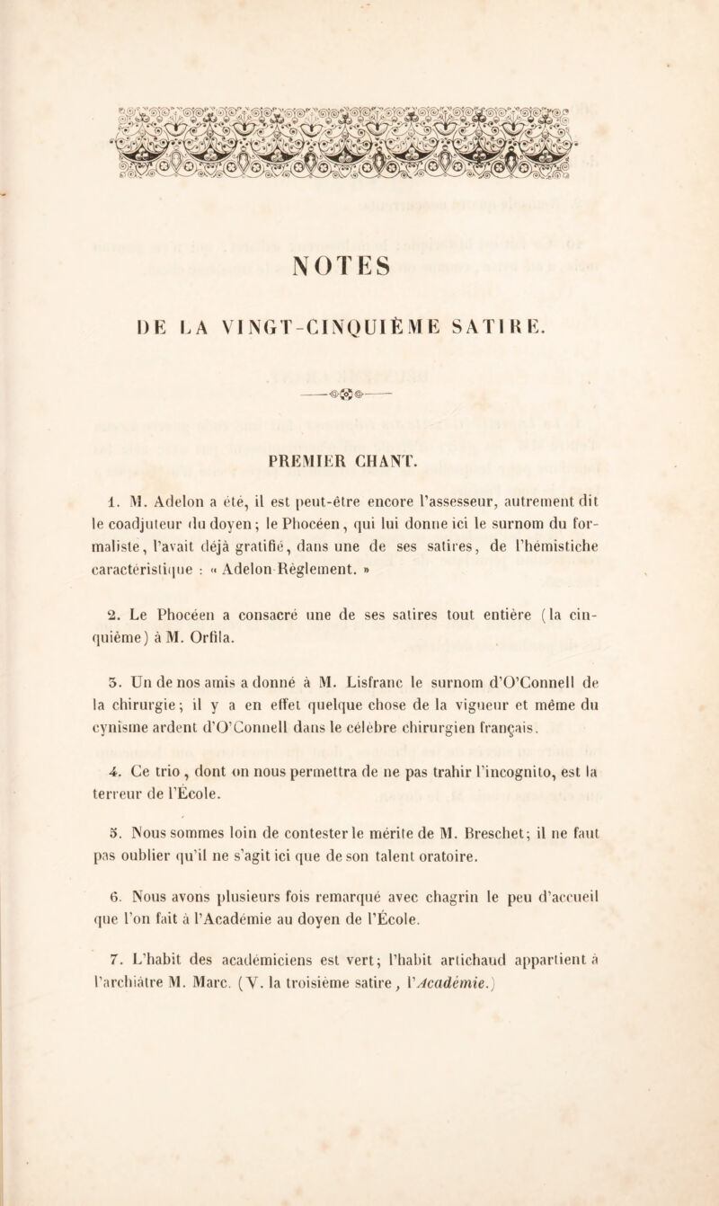 NOTES DE LA VINGT-CINQUIÈME SATIRE. PREMIER CHANT. 1. M. Adelon a été, il est peut-être encore l’assesseur, autrement dit le coadjuteur du doyen; le Phocéen, qui lui donne ici le surnom du for- maliste , l’avait déjà gratifié, dans une de ses satires, de l’hémistiche caractéristique : « Adelon Règlement. » 2. Le Phocéen a consacré une de ses satires tout entière (la cin- quième) à M. Orfila. 5. Un de nos amis a donné à M. Lisfranc le surnom d’O’Connell de la chirurgie; il y a en effet quelque chose de la vigueur et même du cynisme ardent d’O’Connell dans le célèbre chirurgien français. 4. Ce trio , dont on nous permettra de ne pas trahir l’incognito, est la terreur de l’École. 5. Nous sommes loin de contester le mérite de M. Breschet; il ne faut pas oublier qu’il ne s’agit ici que de son talent oratoire. 6. Nous avons plusieurs fois remarqué avec chagrin le peu d’accueil que l’on fait à l’Académie au doyen de l’École. 7. L’habit des académiciens est vert; l’habit artichaud appartient à l’archiàtre M. Marc. (Y. la troisième satire, VAcadémie.)
