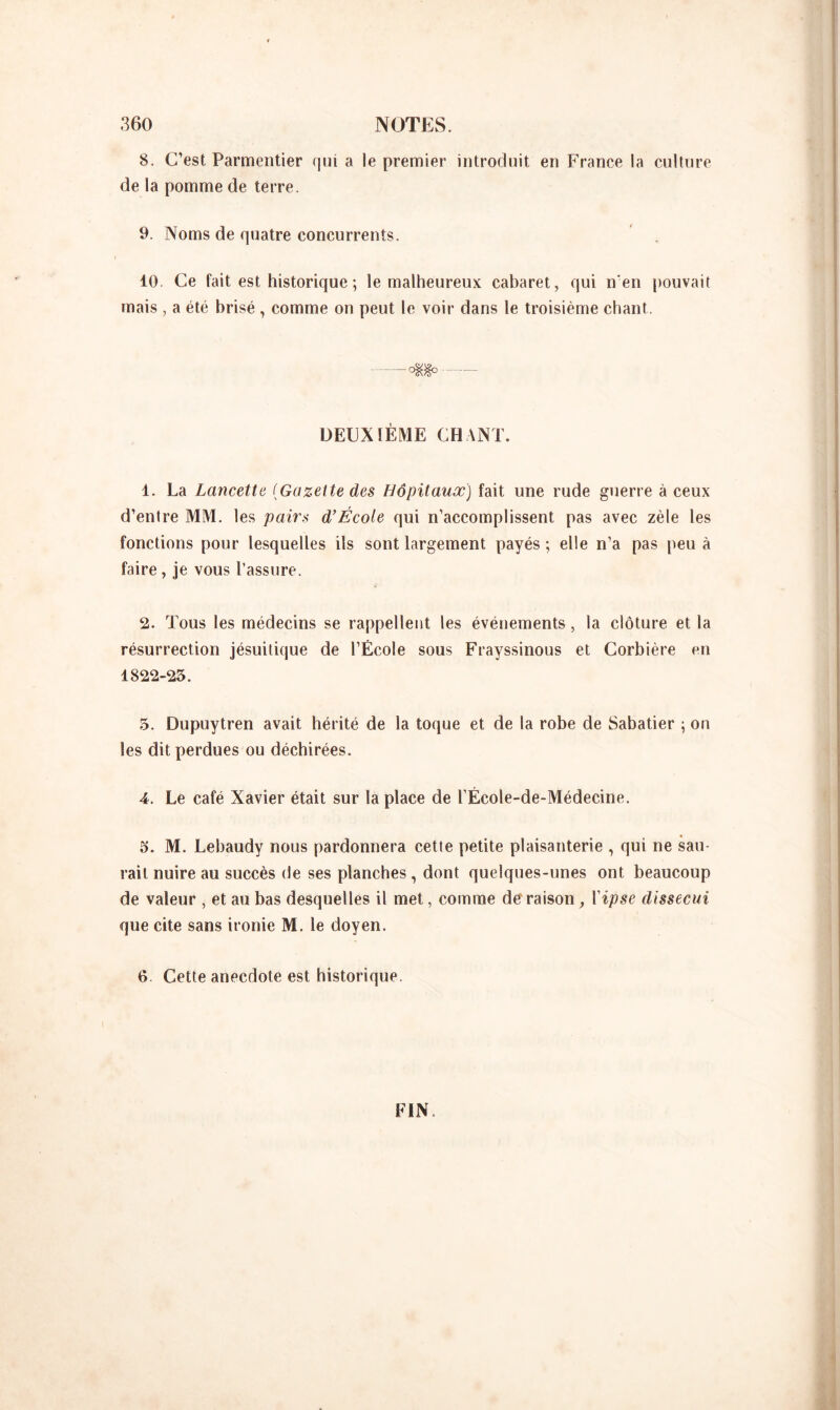 8. C’est Parmentier qui a le premier introduit en France la culture de la pomme de terre. 9. Noms de quatre concurrents. 10. Ce fait est historique ; le malheureux cabaret, qui n'en pouvait mais , a été brisé , comme on peut le voir dans le troisième chant. — o$8° DEUXIÈME CHANT. 1. La Lancette (Gazette des Hôpitaux) fait une rude guerre à ceux d’entre MM. les pairs d’École qui n’accomplissent pas avec zèle les fonctions pour lesquelles ils sont largement payés ; elle n’a pas peu à faire, je vous l’assure. 2. Tous les médecins se rappellent les événements, la clôture et la résurrection jésuitique de l’École sous Frayssinous et Corbière en 1822-25. 5. Dupuytren avait hérité de la toque et de la robe de Sabatier ; on les dit perdues ou déchirées. A. Le café Xavier était sur la place de l’École-de-Médecine. 5. M. Lebaudy nous pardonnera cette petite plaisanterie , qui ne sau- rait nuire au succès de ses planches, dont quelques-unes ont beaucoup de valeur , et au bas desquelles il met, comme de raison, Yipse dissecui que cite sans ironie M. le doyen. 6. Cette anecdote est historique. FIN