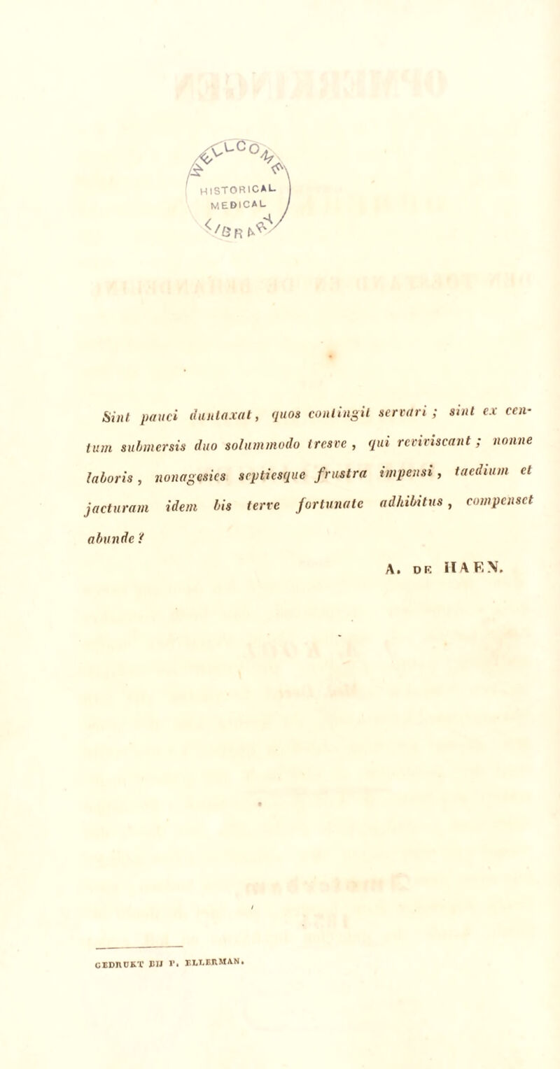 ft >\ HISTORICAL mebical </ÖR^ Sint. pavei dunlaxat, quos conlingit servari ; sint ex een- turn submersis duo solummodo iresve , qui reviviscant; nonne laboris, nonagesies srptiesque frustra impensi, taedium et jacturam idem bis terre fortunate adhibitus, compensct abunde 'f A. DE II A E \. GEDRUKT DIJ r. ELLERMAN.