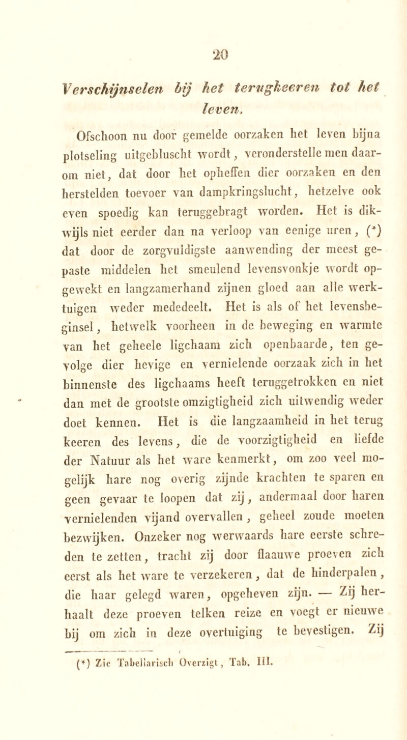 Verschijnselen bij het tervgheeren tot het leven. Ofschoon nu door gemelde oorzaken het leven bijna plotseling uitgebluscht wordt, veronderstelle men daar¬ om niet, dat door het opbellen dier oorzaken en den herstelden toevoer van dampkringslucht, hetzelve ook even spoedig kan teruggebragt worden. Het is dik¬ wijls niet eerder dan na verloop van eenige uren, (*) dat door de zorgvuldigste aanwending der meest ge¬ paste middelen het smeulend levensvonkje wordt op¬ gewekt en langzamerhand zijnen gloed aan alle werk¬ tuigen weder mededeelt. Het is als of het levensbe¬ ginsel , hetwelk voorheen in de beweging en warmte van het geheele ligchaam zich openbaarde, ten ge¬ volge dier hevige en vernielende oorzaak zich in het binnenste des ligchaams heeft teruggetrokken en niet dan met de grootste omzigtigheid zich uitwendig weder doet kennen. Het is die langzaamheid in het terug keeren des levens, die de voorzigtigheid en liefde der Natuur als het ware kenmerkt, om zoo veel mo- gclijk hare nog overig zijnde krachten te sparen en geen gevaar te loopen dat zij , andermaal door haren vernielenden vijand overvallen , geheel zoude moeten bezwijken. Onzeker nog werwaards hare eerste schre¬ den te zetten, tracht zij door flaauwe proeven zich eerst als het ware te verzekeren, dat de hinderpalen , die haar gelegd waren, opgeheven zijn. — Zij her¬ haalt deze proeven telken reize en voegt er nieuwe bij om zich in deze overtuiging te bevestigen. Zij