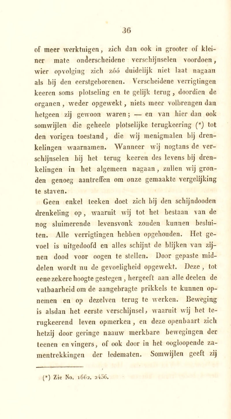 of meer werktuigen, zich dan ook in grooter of klei¬ ner mate onderscheidene verschijnselen voordoen, wier opvolging zich zóó duidelijk niet laat nagaan als bij den eerstgeborenen. Verscheidene verrigtingen keeren soms plotseling en te gelijk terug, doordien de organen , weder opgewekt, niets meer volbrengen dan hetgeen zij gewoon waren; — en van hier dan ook somwijlen die geheele plotselijke terugkeering (*) tot den vorigen toestand, die wij menigmalen bij dren¬ kelingen waarnamen. Wanneer wij nogtans de ver¬ schijnselen bij het terug keeren des levens bij dren¬ kelingen in het algemeen nagaan 7 zullen wij gron¬ den genoeg aantreffen om onze gemaakte vergelijking te staven. Geen enkel teeken doet zich bij den schijndooden drenkeling op, waaruit wij tot het bestaan van de nog sluimerende levensvonk zouden kunnen beslui¬ ten. Alle verrigtingen hebben opgehouden. Het ge¬ voel is uitgedoofd en alles schijnt de blijken van zij¬ nen dood voor oogen te stellen, üoor gepaste mid¬ delen wordt nu de gevoeligheid opgewekt. Deze , tot cene zekere hoogte gestegen , hergeeft aan alle deelen de vatbaarheid om de aangebragte prikkels te kunnen op¬ nemen en op dezelven terug te werken. Beweging is alsdan het eerste verschijnsel, waaruit wij het te- rugkeerend leven opmerken , en deze openbaart zich hetzij door geringe naauw merkbare bewegingen der teenen en vingers, of ook door in het oogloopende za- mentrekkingen der ledematen. Somwijlen geeft zij (*) Zie No. 1662. a456.