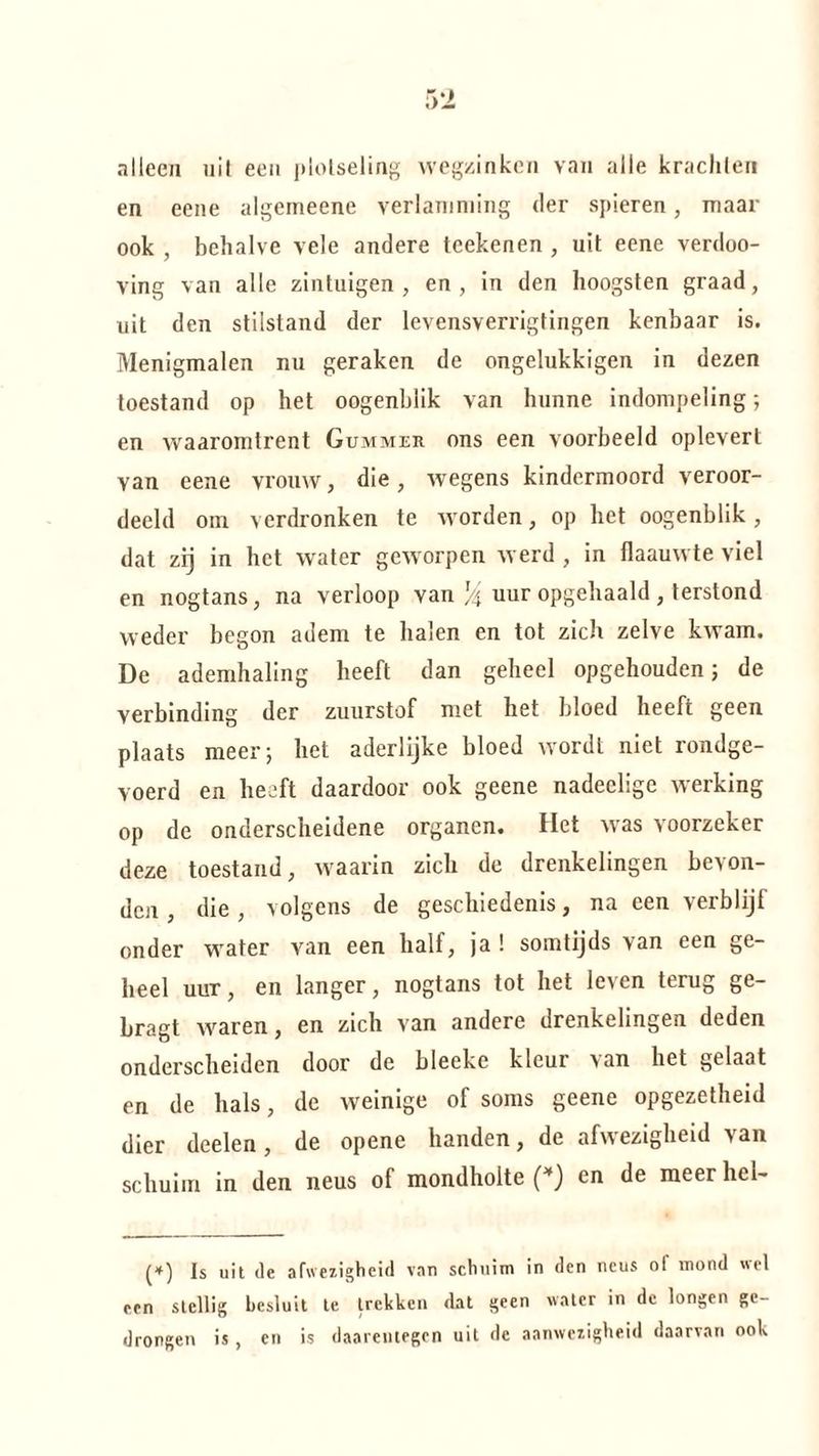 alleen uit een plotseling wegzinken van alle krachten en eene algemeene verlamming der spieren, maar ook , behalve vele andere teekenen , uit eene verdoo- ving van alle zintuigen, en, in den hoogsten graad, uit den stilstand der levensverrigtingen kenbaar is. Menigmalen nu geraken de ongelukkigen in dezen toestand op het oogenblik van hunne indompeling; en waaromtrent Gummer ons een voorbeeld oplevert yan eene vrouw, die, wegens kindermoord veroor¬ deeld om verdronken te worden, op het oogenblik, dat zij in het water geworpen werd , in flaauwte viel en nogtans, na verloop van % uur opgehaald , terstond weder begon adem te halen en tot zich zelve kwam. De ademhaling heeft dan geheel opgehouden 5 de verbinding der zuurstof met het bloed heeft geen plaats meer; het aderlijke bloed wordt niet rondge¬ voerd en heeft daardoor ook geene nadeclige werking op de onderscheidene organen. Het was voorzeker deze toestand, waarin zich de drenkelingen bevon¬ den , die, volgens de geschiedenis, na een verblijf onder water van een half, ja! somtijds van een ge¬ heel uur, en langer, nogtans tot het le>en terug ge- bragt waren, en zich van andere drenkelingen deden onderscheiden door de bleeke kleui van het gelaat en de hals, de weinige of soms geene opgezetheid dier deelen, de opene handen, de afwezigheid van schuim in den neus of mondholte (*) en de meer hel- (*) Is uit de afwezigheid van schuim in den neus o! mond wel een stellig besluit te trekken dat geen water in de longen ge¬ drongen is , en is daarentegen uit de aanwezigheid daarvan ook