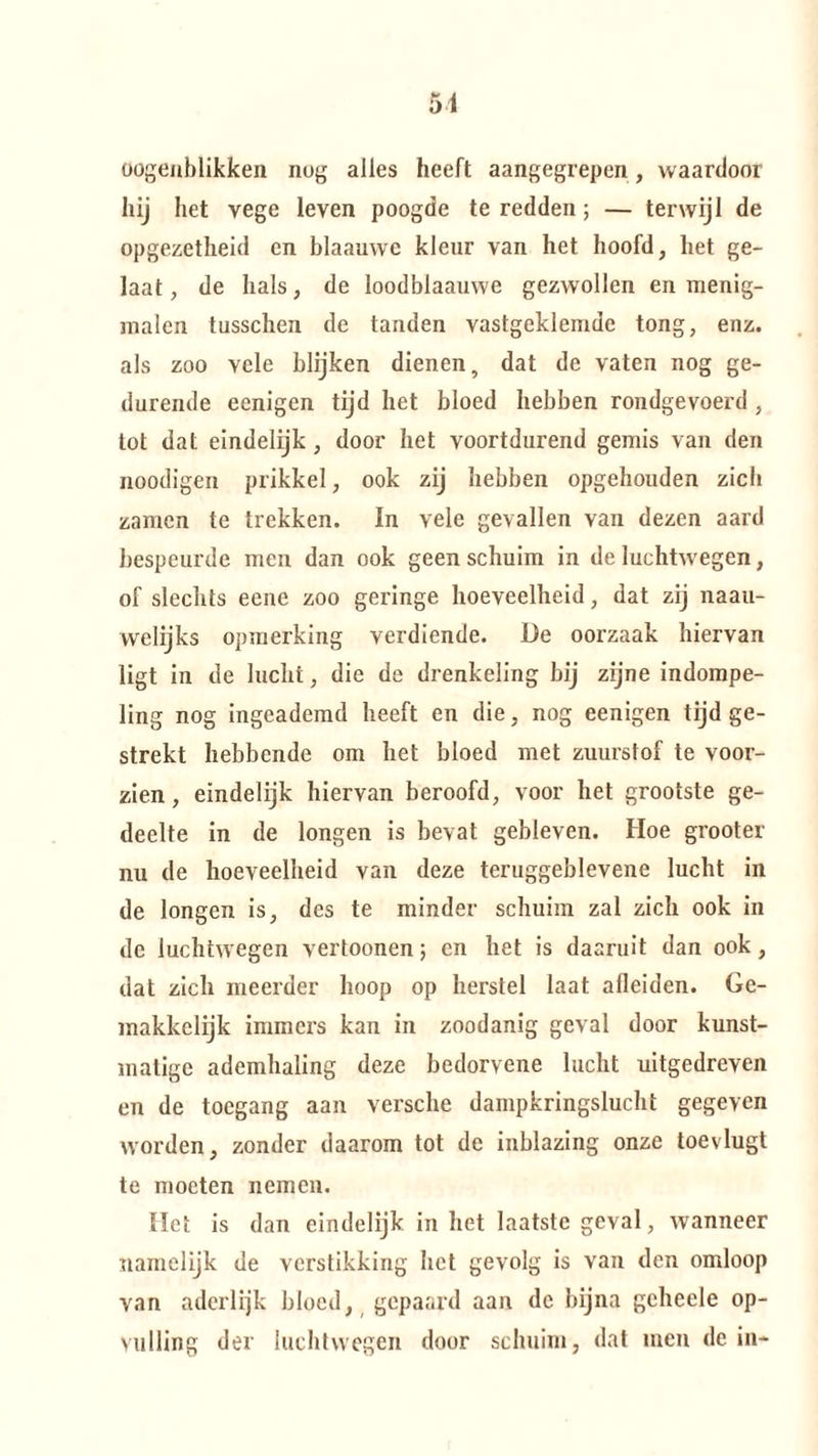 oogenblikken nog alles heeft aangegrepen, waardoor hij het vege leven poogde te redden ; — terwijl de opgezetheid en blaauwe kleur van het hoofd, het ge¬ laat, de hals, de loodblaauwe gezwollen en menig- malen tusschen de tanden vastgeklemde tong, enz. als zoo Ycle blijken dienen, dat de vaten nog ge¬ durende ecnigen tijd het bloed hebben rondgevoerd , tot dat eindelijk , door het voortdurend gemis van den noodigen prikkel, ook zij hebben opgehouden zich zamen te trekken. In vele gevallen van dezen aard bespeurde men dan ook geen schuim in de luchtwegen, of slechts eene zoo geringe hoeveelheid, dat zij naau- welijks opmerking verdiende. De oorzaak hiervan ligt in de lucht, die de drenkeling bij zijne indompe¬ ling nog ingeademd heeft en die, nog eenigen tijd ge¬ strekt hebbende om het bloed met zuurstof te voor¬ zien , eindelijk hiervan beroofd, voor het grootste ge¬ deelte in de longen is bevat gebleven. Hoe grooter nu de hoeveelheid van deze teruggeblevene lucht in de longen is, des te minder schuim zal zich ook in de luchtwegen vertoonen; en het is daaruit dan ook, dat zich meerder hoop op herstel laat afleiden. Ge¬ makkelijk immers kan in zoodanig geval door kunst¬ matige ademhaling deze bedorvene lucht uitgedreven en de toegang aan versche dampkringslucht gegeven Avorden, zonder daarom tot de inblazing onze toevlugt te moeten nemen. liet is dan eindelijk in het laatste geval, Avanneer namelijk de verstikking het gevolg is van den omloop van aderlijk bloed, gepaard aan dc bijna gcheele op¬ vulling der luchtwegen door schuim, dat men dein-