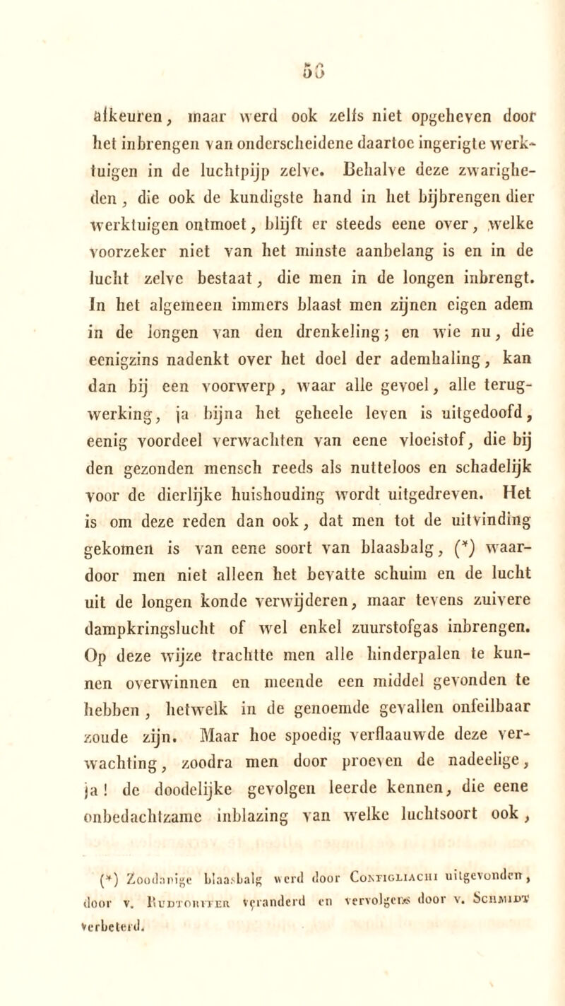 öikeuren, maar werd ook zelis niet opgeheven door het in brengen van onderscheidene daartoe ingerigte werk- tuigen in de luchtpijp zelve. Behalve deze zwarighe¬ den , die ook de kundigste hand in het bijbrengen dier werktuigen ontmoet, blijft er steeds eene over, welke voorzeker niet van het minste aanbelang is en in de lucht zelve bestaat, die men in de longen inbrengt, in het algemeen immers blaast men zijnen eigen adem in de longen van den drenkeling; en wie nu, die eenigzins nadenkt over het doel der ademhaling, kan dan bij een voorwerp , waar alle gevoel, alle terug¬ werking, ja bijna het geheele leven is uitgedoofd, eenig voordeel verwachten van eene vloeistof, die bij den gezonden mensch reeds als nutteloos en schadelijk yoor de dierlijke huishouding wordt uitgedreven. Het is om deze reden dan ook, dat men tot de uitvinding gekomen is van eene soort van blaasbalg, (*) waar¬ door men niet alleen het bevatte schuim en de lucht uit de longen kondc verwijderen, maar tevens zuivere dampkringslucht of wel enkel zuurstofgas inbrengen. Op deze wijze trachtte men alle hinderpalen te kun¬ nen overwinnen en meende een middel gevonden te hebben , hetwelk in de genoemde gevallen onfeilbaar zoude zijn. Maar hoe spoedig verflaauwde deze ver¬ wachting, zoodra men door proeven de nadeelige, ja! de doodelijke gevolgen leerde kennen, die eene onbedachtzame inblazing van welke luchtsoort ook, (*) Zoodanige blaasbalg werd door Cokfighachi uitgevonden, door v. Rudtohiter veranderd en vervolgens door v. SchmidT Verbeterd.