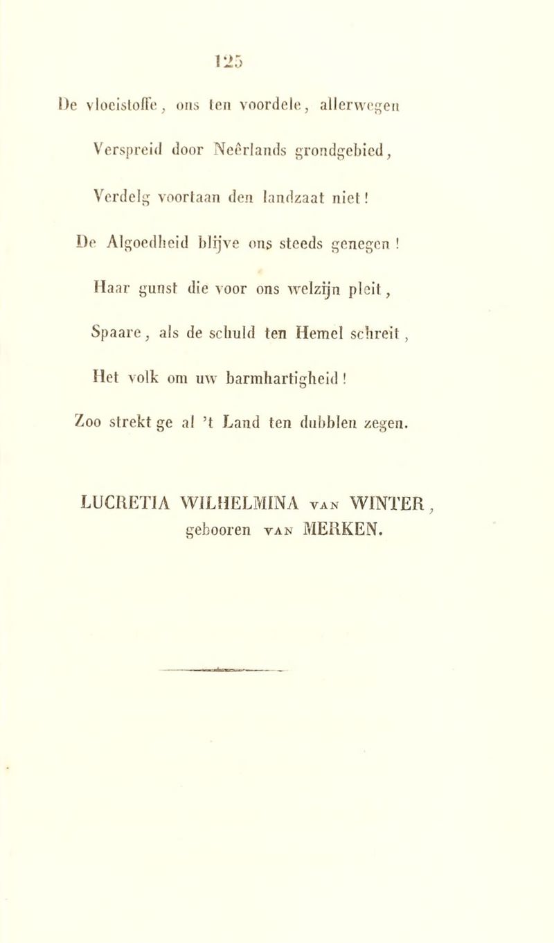 De vloeistoffe, ons ten voordele, allerwegen Verspreid door Neêrlands grondgebied, Verdelg voortaan den landzaat niet! De Algoedheid hlrjve ons steeds genegen ! Haar gunst die voor ons welzijn pleit, Spaare, als de schuld ten Hemel schreit, Het volk om uw barmhartigheid ! Zoo strekt ge al ’t Land ten dubblen zegen. LUCRETIA WILHELMINA van WINTER, gehooren van MERKEN.