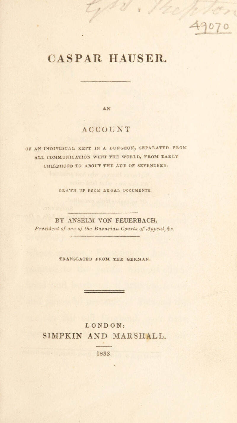 CASPAR HAUSER. AN ACCOUNT OF AN INDIVIDUAL KEPT IN A DUNGEON, SEPARATED FROM ALL COMMUNICATION WITH THE WORLD, FROM EARLY CHILDHOOD TO ABOUT THE AGE OF SEVENTEEN. DRAWN UP FROM LEGAL DOCUMENTS. BY ANSELM YON FEUERBACH, President of one of the Bavarian Courts of Appealc. TRANSLATED FROM THE GERMAN. LONDON: SIMPKIN AND MARSHALL