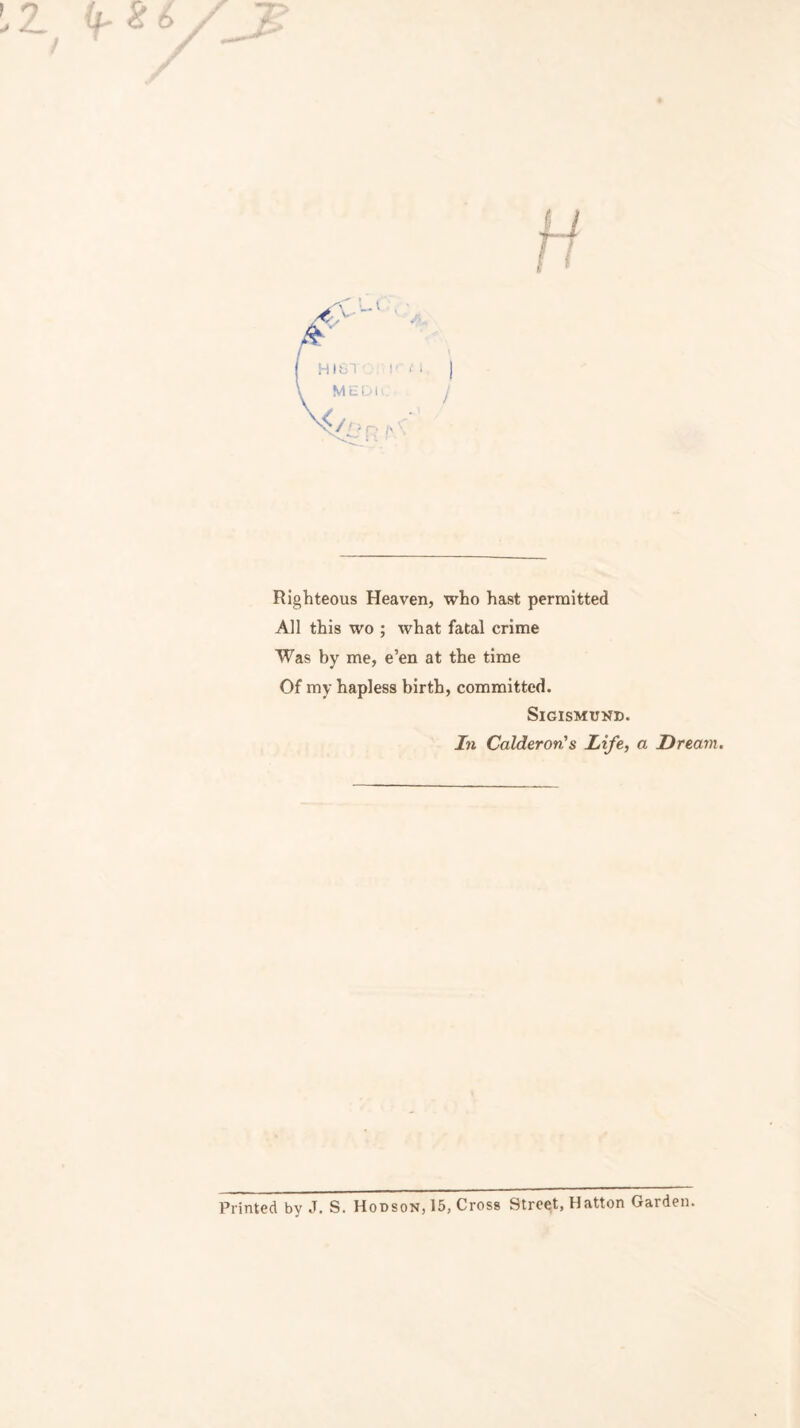’ 9 Righteous Heaven, who hast permitted All this wo ; what fatal crime Was by me, e’en at the time Of my hapless birth, committed. Sigismund. In Calderon's Life, a Dream. Printed by J. S. Hodson, 15, Cross Street, Hatton Garden.