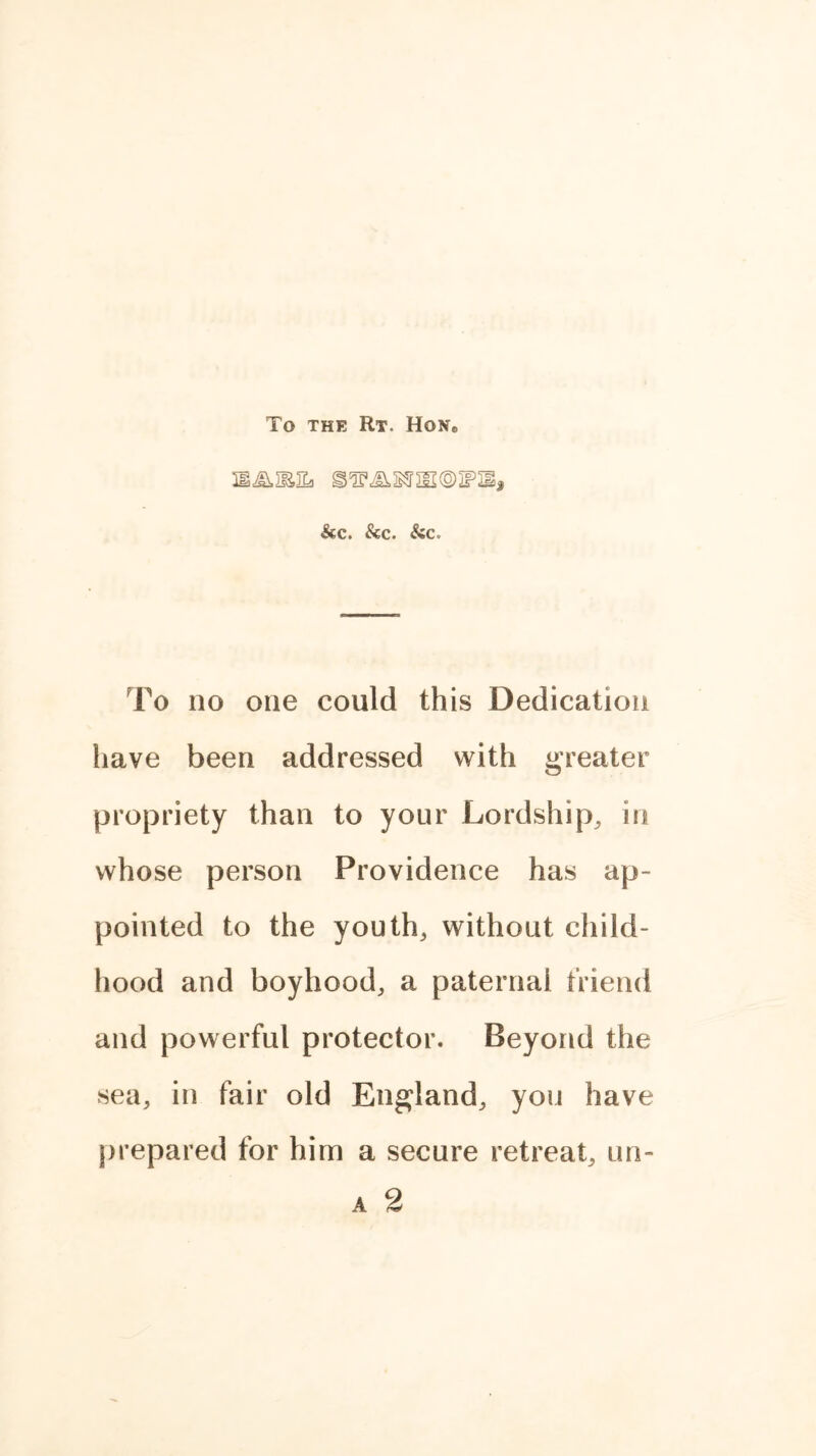 To THE RT. HONe &C. &C. SiC, To no one could this Dedication have been addressed with greater propriety than to your Lordship, in whose person Providence has ap- pointed to the youth, without child- hood and boyhood, a paternal friend and powerful protector. Beyond the sea, in fair old England, you have prepared for him a secure retreat, un-
