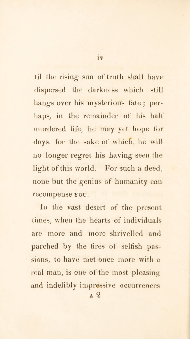 til the rising sun of truth shall have dispersed the darkness which still hangs over his mysterious fate; per- haps, in the remainder of his half murdered life,, he may yet hope for days, for the sake of whicfi, he will no longer regret his having seen the light of this world. For such a deed, none but the genius of humanity can recompense you. In the vast desert of the present times, when the hearts of individuals are more and more shrivelled and parched by the fires of selfish pas- sions, to have met once more with a real man, is one of the most pleasing and indelibly impressive occurrences a 2