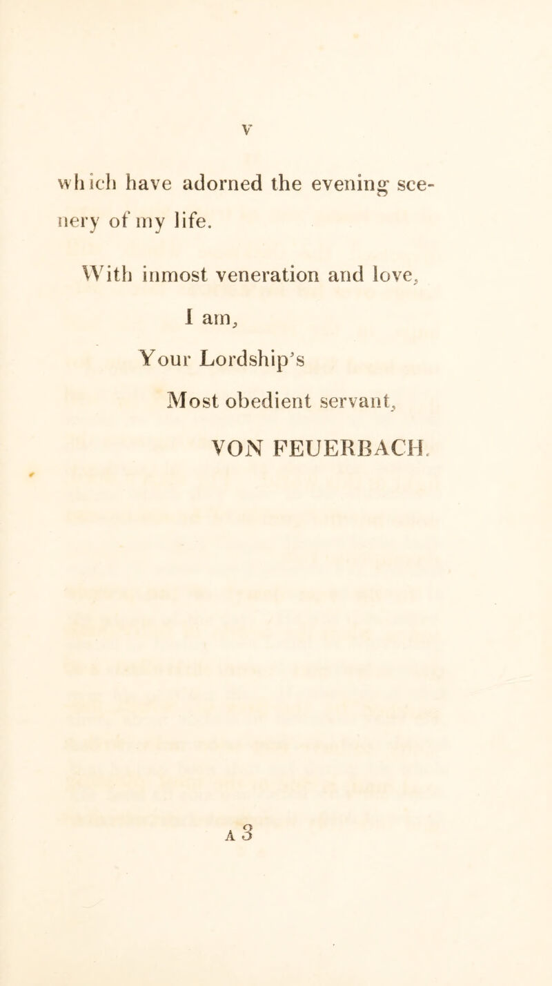 which have adorned the evening sce- nery of my life. With inmost veneration and love, I am. Your Lordship’s Most obedient servant, VON FEUERBACH.