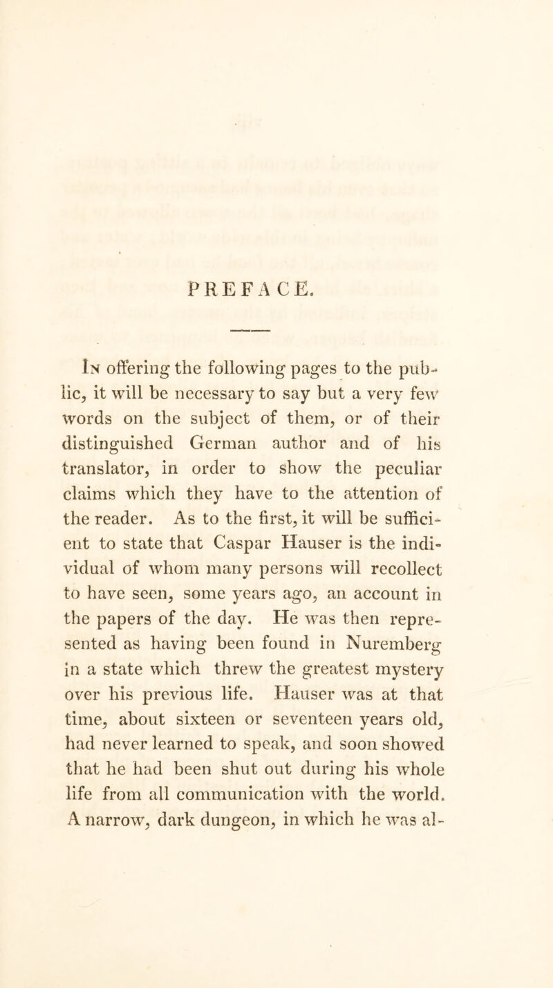 PREFACE, In offering the following pages to the pub- lic, it will be necessary to say but a very few words on the subject of them, or of their distinguished German author and of his translator, in order to show the peculiar claims which they have to the attention of the reader. As to the first, it will be suffici- ent to state that Caspar Hauser is the indi- vidual of whom many persons will recollect to have seen, some years ago, an account in the papers of the day. He was then repre- sented as having been found in Nuremberg in a state which threw the greatest mystery over his previous life. Hauser was at that time, about sixteen or seventeen years old, had never learned to speak, and soon showed that he had been shut out during his whole life from all communication with the world. A narrow, dark dungeon, in which he was al-