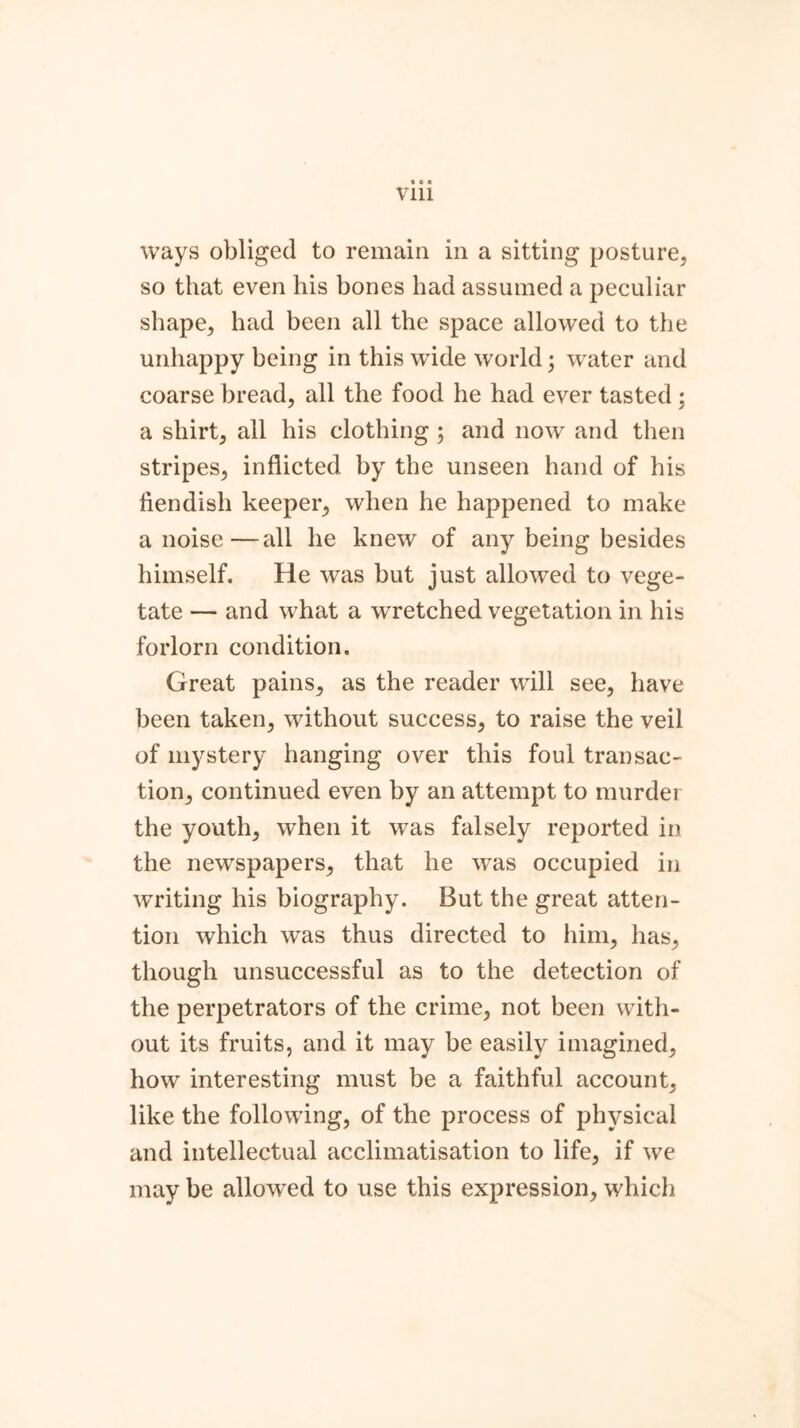 Vlll ways obliged to remain in a sitting posture, so that even his bones had assumed a peculiar shape, had been all the space allowed to the unhappy being in this wide world; water and coarse bread, all the food he had ever tasted ; a shirt, all his clothing ; and now and then stripes, inflicted by the unseen hand of his fiendish keeper, when he happened to make a noise—all he knew of any being besides himself. He was but just allowed to vege- tate — and what a wretched vegetation in his forlorn condition. Great pains, as the reader will see, have been taken, without success, to raise the veil of mystery hanging over this foul transac- tion, continued even by an attempt to murder the youth, when it was falsely reported in the newspapers, that he was occupied in writing his biography. But the great atten- tion which was thus directed to him, has, though unsuccessful as to the detection of the perpetrators of the crime, not been with- out its fruits, and it may be easily imagined, how interesting must be a faithful account, like the following, of the process of physical and intellectual acclimatisation to life, if we may be allowed to use this expression, which