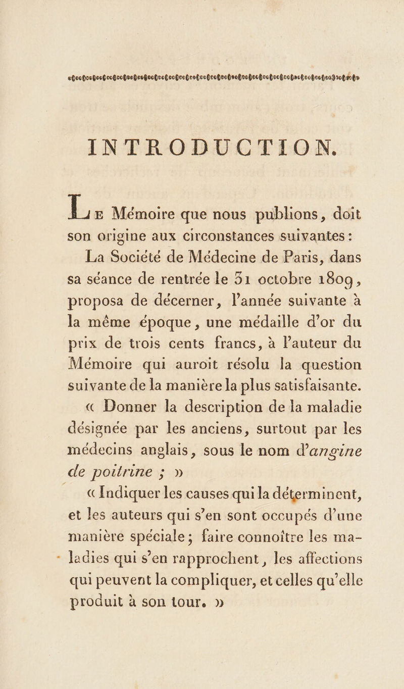 ebocgoopoobcogoopsobeopoobropoobcotreboopocpeohsopoopooboctoopoctecboopootestaopéots INTRODUCTION. Le Mémoire que nous publions, doit son origine aux circonstances suivantes : La Société de Médecine de Paris, dans sa séance de rentrée le 51 octobre 1809, proposa de décerner, l’année suivante à la même époque, une médaille d’or du prix de trois cents francs, à l’auteur du Mémoire qui auroit résolu la question suivante de la manière la plus satisfaisante. « Donner la description de la maladie désignée par les anciens, surtout par les médecins anglais, sous le nom d’argine « Indiquer les causes qui la déterminent, et les auteurs qui s’en sont occupés d’une manière spéciale; faire connoître les ma- ladies qui s’en rapprochent, les affections qui peuvent la compliquer, et celles qu’elle produit à son tour. »