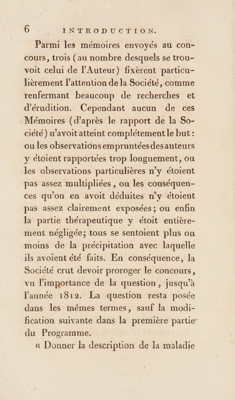 Parmi les mémoires envoyés au con- cours, trois (au nombre desquels se trou- voit celui de l’Auteur) fixèrent particu- lièrement l’attention de la Société, comme renfermant beaucoup de recherches et d’érudition. Cependant aucun de ces Mémoires (d’après le rapport de la So- ciété ) n’avoit atteint complétement le but : ou les observations empruntées desauteurs y étoient rapportées trop longuement, ou les observations particulières n’y étoient pas assez multipliées , ou les conséquen- ces qu'on en avoit déduites n’y étoient pas assez clairement exposées ; ou enfin la partie thérapeutique y étoit entière- ment négligée; tous se sentoient plus ou moins de la précipitation avec laquelle ils avoient été faits. En conséquence, la Société crut devoir proroger le concours, vu l'importance de la question, jusqu’à l'année 1812. La question resta posée dans les mêmes termes, sauf la modi- fication suivante dans la première partie du Programme. « Donner la description de la maladie