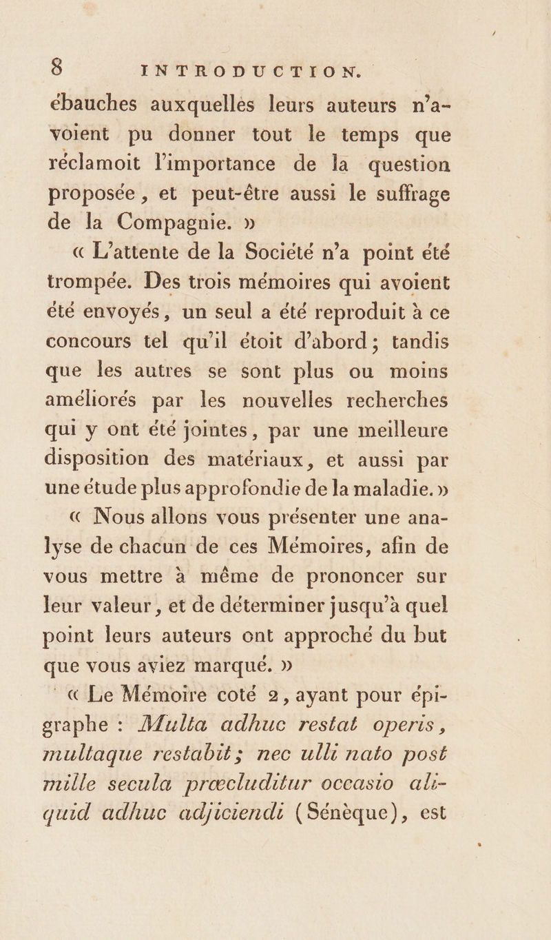 ébauches auxquelles leurs auteurs n’a- voient pu donner tout le temps que réclamoit l’importance de la question proposée , et peut-être aussi le suffrage de la Compagnie. » « L’attente de la Société n’a point été trompée. Des trois mémoires qui avoient été envoyés, un seul a été reproduit à ce concours tel qu'il étoit d’abord; tandis que les autres se sont plus ou moins améliorés par les nouvelles recherches qui y ont été jointes, par une meilleure disposition des matériaux, et aussi par une étude plus approfondie de la maladie. » € Nous allons vous présenter une ana- lyse de chacun de ces Mémoires, afin de vous mettre à même de prononcer sur leur valeur , et de déterminer jusqu’à quel point leurs auteurs ont approché du but que vous aviez marqué. » Le Mémoire coté 2, ayant pour épi- graphe : Mulla adhuc restat operis, multaque restabit; nec ulli nato post mille secula prœæcluditur occasio al- quid adhuc adjiciendi (Sénèque), est