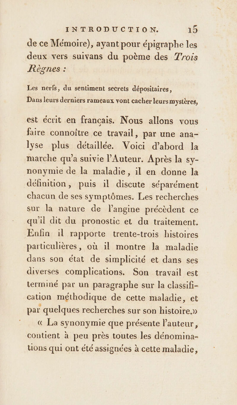 de ce Mémoire), ayant pour épigraphe les deux vers suivans du poème des Trois Règnes : Les nerfs, du sentiment secrets dépositaires, Dans leurs derniers rameaux vont cacher leurs mystères, est écrit en francais. Nous allons vous faire connoître ce travail, par une ana- lyse plus détaillée. Voici d’abord la marche qu'a suivie l’Auteur. Après la sy- nonymie de la maladie, il en donne la définition, puis il discute séparément chacun de ses symptômes. Les recherches sur la nature de l’angine précèdent ce qu'il dit du pronostic et du traitement. Enfin il rapporte trente-trois histoires particulières, où il montre la maladie dans son état de simplicité et dans ses diverses complications. Son travail est terminé par un paragraphe sur la classifi- cation méthodique de cette maladie, et par quelques recherches sur son histoire.» € La synonymie que présente l’auteur, contient à peu près toutes les dénomina- tions qui ont été assignées à cette maladie,