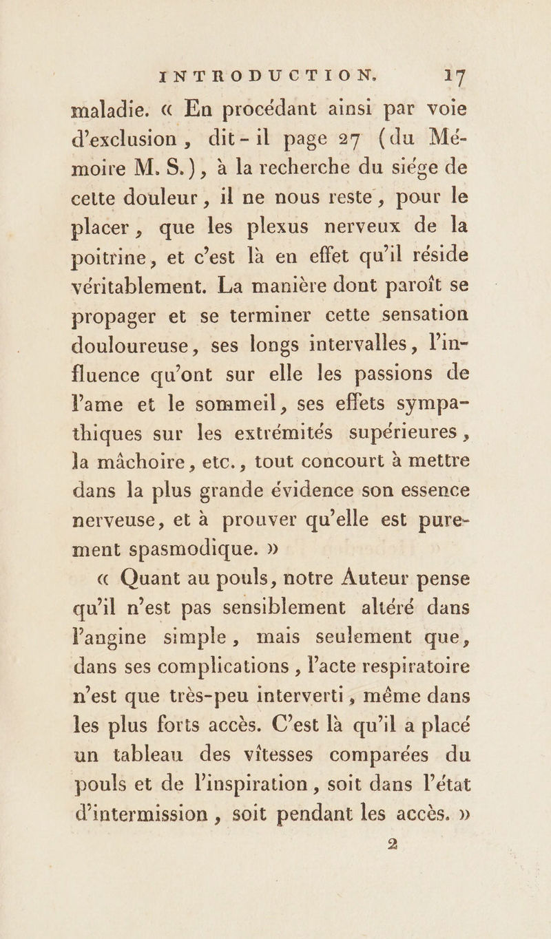 maladie. « En procédant ainsi par voie d'exclusion, dit-il page 27 (du Mé- moire M. S.), à la recherche du siége de cette douleur , il ne nous reste, pour le placer, que les plexus nerveux de la poitrine, et c’est là en effet qu’il réside véritablement. La manière dont paroît se propager et se terminer cette sensation douloureuse, ses longs intervalles, l’in- fluence qu’ont sur elle les passions de Pame et le sommeil, ses effets sympa- thiques sur les extrémités supérieures , la mâchoire , etc., tout concourt à mettre dans la plus grande évidence son essence nerveuse, et à prouver qu'elle est pure- ment spasmodique. » « Quant au pouls, notre Auteur pense quil nest pas sensiblement altéré dans Pangine simple, mais seulement que, dans ses complications , lacte respiratoire n’est que très-peu interverti, même dans les plus forts accès. C’est là qu’il a placé un tableau des vitesses comparées du pouls et de l’inspiration , soit dans l’état d’intermission , soit pendant les accès. » 2