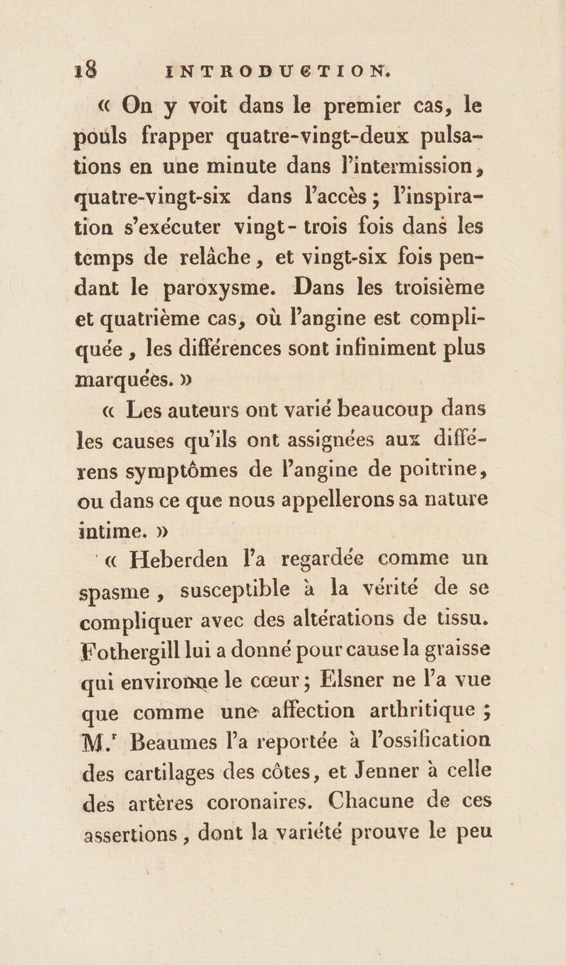 € On y voit dans le premier cas, le pouls frapper quatre-vingt-deux pulsa- tions en une minute dans lintermission, quatre-vingt-six dans l'accès ; l’inspira- tion s’exécuter vingt- trois fois dans les temps de relâche, et vingt-six fois pen- dant le paroxysme. Dans les troisième et quatrième cas, où l’angine est compli- quée , les différences sont infiniment plus marquées. » « Les auteurs ont varié beaucoup dans les causes qu'ils ont assignées aux diffé- rens symptômes de langine de poitrine, ou dans ce que nous appellerons sa nature intime. » | « Heberden la regardée comme un spasme , susceptible à la vérité de se compliquer avec des altérations de tissu. Fothergill lui a donné pour cause la graisse qui enviromue le cœur; Elsner ne Va vue que comme une affection arthritique ; M. Beaumes la reportée à l’ossilication des cartilages des côtes, et Jenner à celle des artères coronaires. Chacune de ces assertions , dont la variété prouve le peu