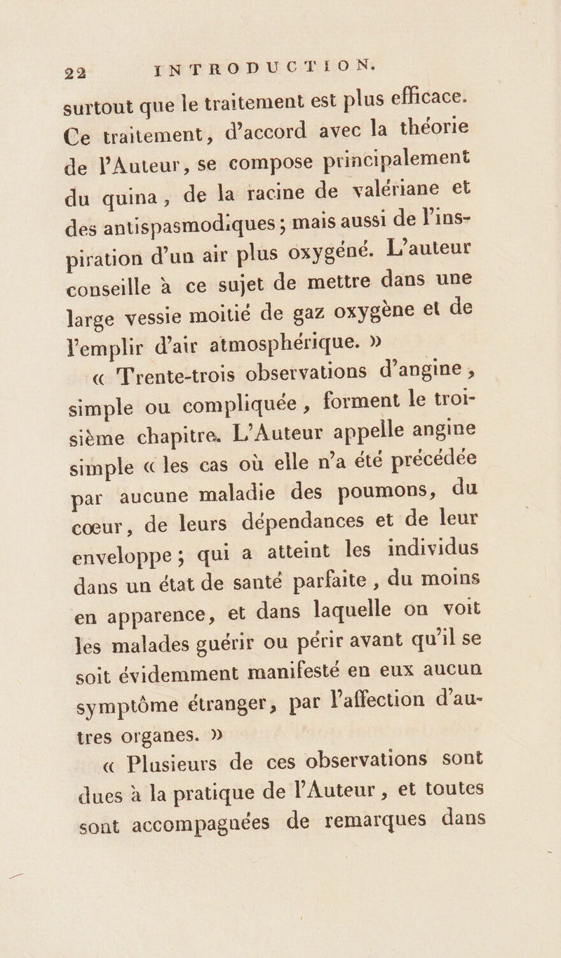 surtout que le traitement est plus efficace. Ce traitement, d'accord avec la théorie de l’'Auteur, se compose principalement du quina, de la racine de valériane et des antispasmodiques ; mais aussi de lins- piration d’un air plus oxygéné. L'auteur conseille à ce sujet de mettre dans une large vessie moitié de gaz oxygène et de Vemplir d'air atmosphérique. » « Trente-trois observations d’angine ; simple ou compliquée , forment le troi- sième chapitre. L’Auteur appelle angine simple «les cas où elle n’a été précédée par aucune maladie des poumons, du cœur, de leurs dépendances et de leur enveloppe ; qui a atteint Îles individus dans un état de santé parfaite, du moins en apparence, et dans laquelle on voit les malades guérir ou périr avant qu'il se soit évidemment manifesté en eux aucun symptôme étranger, par l'affection d’au- tres organes. » « Plusieurs de ces observations sont dues à la pratique de lAuteur , et toutes sont accompagnées de remarques dans