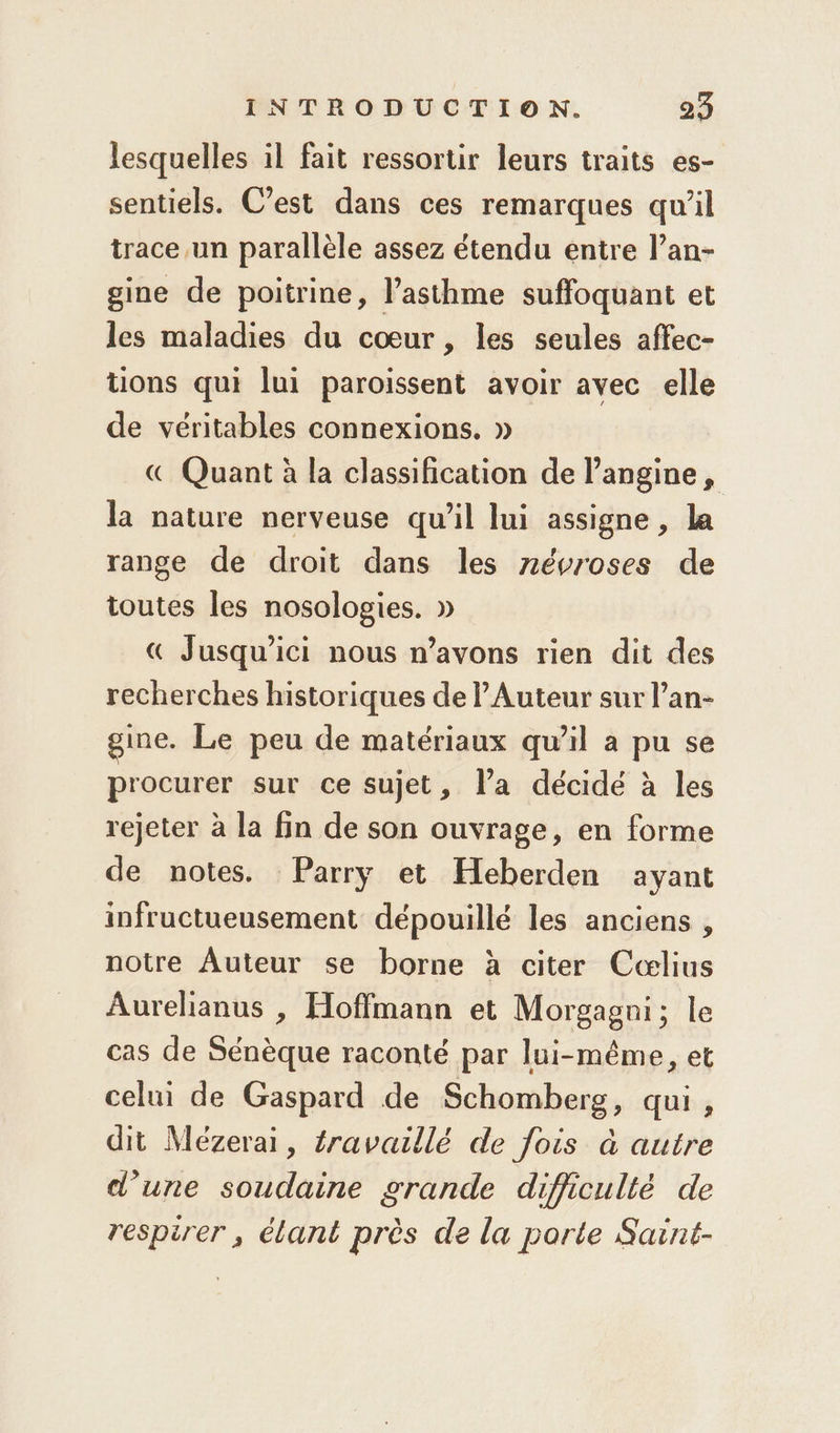 lesquelles il fait ressortir leurs traits es- sentiels. C’est dans ces remarques qu’il trace un parallèle assez étendu entre l’an- gine de poitrine, l'asthme suffoquant et les maladies du cœur, les seules affec- uons qui lui paroissent avoir avec elle de véritables connexions. » (€ Quant à la classification de l’angine, la nature nerveuse qu’il lui assigne , la range de droit dans les névroses de toutes les nosologies. » € Jusqu'ici nous n’avons rien dit des recherches historiques de lAuteur sur l’an- gime. Le peu de matériaux qu’il a pu se procurer sur ce sujet, l’a décidé à les rejeter à la fin de son ouvrage, en forme de notes. Parry et Heberden ayant infructueusement dépouillé les anciens , notre Auteur se borne à citer Cœlius Aurelianus , Hoffmann et Morgagni; le cas de Sénèque raconté par lui-même, et celui de Gaspard de Schomberg, qui , dit Meézerai, éravaillé de fois à autre d'une soudaine grande difficulté de respirer , élant près de la porte Saint-