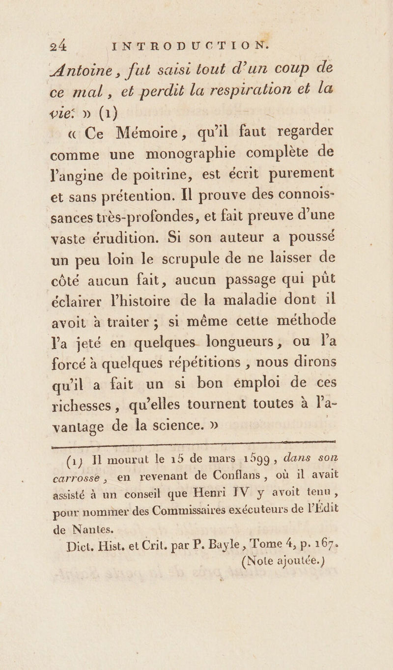 Antoine, fut saisi tout d’un coup de ce mal, et perdit la respiration et la vie: » (1) « Ce Mémoire, qu'il faut. regarder comme une monographie complète de J'angine de poitrine, est écrit purement et sans prétention. Il prouve des connois- sances très-profondes, et fait preuve d’une vaste érudition. Si son auteur a poussé un peu loin le scrupule de ne laisser de côté aucun fait, aucun passage qui püt éclairer l’histoire de la maladie dont :l avoit à traiter ; si même cette methode l'a jeté en quelques longueurs, ou la forcé à quelques répétitions , nous dirons qu'il a fait un si bon émploi de ces richesses, qu’elles tournent toutes à l'a- vantage de la science. » pm (1) Il mourut le 15 de mars 1599, dans son carrosse, en revenant de Conflans, où il avait assisté à un conseil que Henri IV y avoit tenu, pour nomier des Commissaires exécuteurs de PÉdit de Nantes. Diet. Hist, et Crit. par P. Bayle , Tome 4, p. 167. (Note ajoutée.)