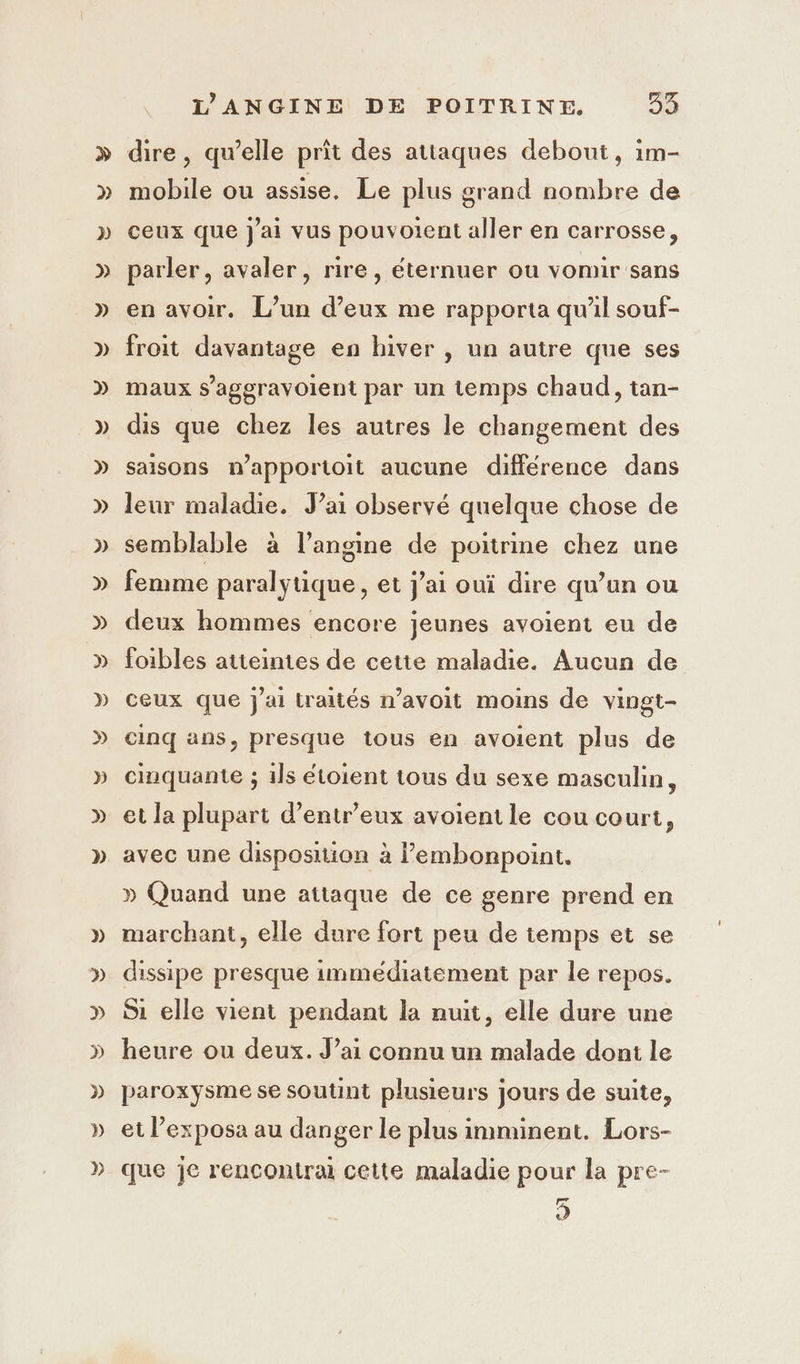 dire, qu’elle prit des attaques debout, im- mobile ou assise, Le plus grand nombre de ceux que J'ai vus pouvoient aller en carrosse, parler, avaler, rire, éternuer ou vomir sans en avoir. L’un d’eux me rapporta qu'il souf- froit davantage en hiver , un autre que ses maux s’ageravoient par un temps chaud, tan- dis que chez les autres le changement des saisons n’apportoit aucune différence dans leur maladie. J’ai observé quelque chose de semblable à l’angine de poitrine chez une femme paralytique, et jai oui dire qu’un ou deux hommes encore jeunes avoient eu de foibles atteintes de cette maladie. Aucun de ceux que j'ai traités n’avoit moins de vingt- cinq ans, presque tous en avoient plus de cinquante ; 1ls étoient tous du sexe masculin, et la plupart d’entr’eux avoient le cou court, avec une disposition à l’embonpoint, | » Quand une attaque de ce genre prend en marchant, elle dure fort peu de temps et se dissipe presque immediatement par le repos. Si elle vient pendant la nuit, elle dure une heure ou deux. J’ai connu un malade dont le paroxysme se soutint plusieurs jours de suite, et l’exposa au danger le plus imminent. Lors- que je rencontrai cette maladie pour la pre- s