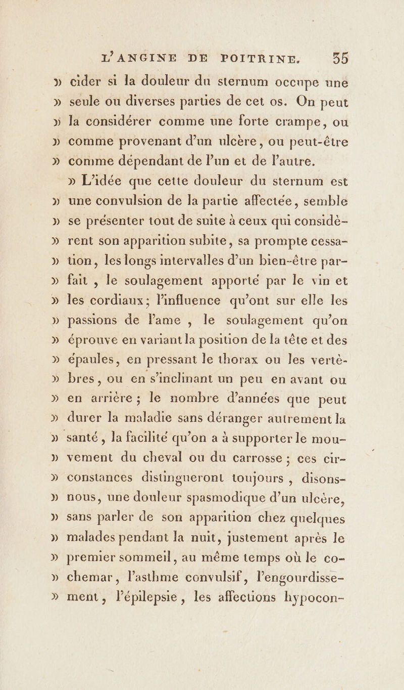 » » » » » » » » » » » » » » » » » » » » » » » » » » L’ANGINE DE POITRINE. 355 cider si la douleur du sternum occupe une seule ou diverses parties de cet os. On peut la considérer comme une forte crampe, ou comme provenant d’un ulcère, ou peut-être comme dépendant de l’un et de Pauire. » L'idée que cette douleur du sternum est une convulsion de la parue affectée, semble se présenter tout de suite à ceux qui considè- rent son apparition subite, sa prompte cessa- uon, les longs intervalles d’un bien-être par- fait , le soulagement apporté par le vin et les cordiaux; linfluence qu'ont sur elle les passions de lame , le soulagement qu’on éprouve en variant la position de la tête et des épaules, en pressant le thorax ou les vertè- bres, ou en s’inclinant un peu en avant ou en arrière ; le nombre d'années que peut durer la maladie sans déranger autrement la vement du cheval ou du carrosse ; ces cir- constances distingneront toujours , disons- nous, une douleur spasmodique d’un ulcère, sans parler de son apparition chez quelques malades pendant la nuit, justement après le premier sommeil, au même temps où le co- chemar, l'asthme convulsif, l’engourdisse- ment, l’épilepsie, les affecuüons hypocon-