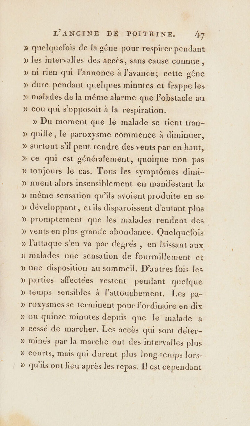 &gt; » } LA » ) ) LR C4 L 2 dt” L 2 4 LA LEA Les 2 La L’ANGINE DE POITRINE. 4 quelquefois de Ia gêne pour respirer pendant les intervalles des accès, sans cause connue , ni rien qui l'annonce à l'avance; cette gêne dure pendant quelques minutes et frappe les malades de la même alarme que l’obstacle au cou qui s’opposoit à Ja respiration. » Du moment que le malade se tent tran- quille, le paroxysme commence à diminuer, surtout s’il peut rendre des vents par en haut, ce qui est généralement, quoique non pas toujours le cas. Tous les symptômes dimi- nuent alors insensiblement en manifestant la même sensation qu'ils avoient produite en se développant, et ils disparoiïssent d’autant plus promptement que les malades rendent des vents en plus grande abondance. Quelquefois l'attaque s’en va par degrés , en laissant aux | malades une sensation de fourmillement et une disposiuion au sommeil. D’autres fois les parties affectées restent pendant quelque temps sensibles à lattouchement. Les pa- roxysmes se terminent pour l’ordinaire en dix où quinze minutes depuis que le malade a cessé de marcher. Les accès qui sont déter- mines par la marche ont des intervalles plus Courts, mais qui durent plus long-temps lors- qu'ils ont lieu après les repas. Il est cependant