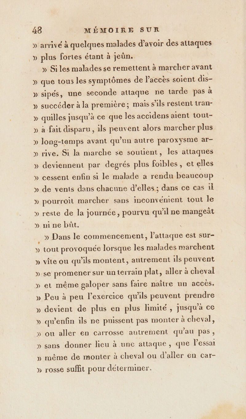 » A Ca arrivé à quelques malades d’avoir des attaques plus fortes étant à jeûn. » Si les malades se remettent à marcher avant sipés, une seconde attaque ne tarde pas à succéder à la première; mais s'ils restent tran- quilles jusqu’à ce que les accidens aient tout- à fait disparu, ils peuvent alors marcher plus long-temps avant qu’un autre paroxÿsme ar- rive. Si la marche se soutient, les attaques deviennent par degrés plus foibles, et elles cessent enfin si le malade a rendu beaucoup de vents dans chacune d’elles ; dans ce cas il pourroit marcher sans inconvénient tout le reste de la journée, pourvu qu'il ne mangeât ni ne buüt. ; » Dans le commencement, Pattaque est sur- tout provoquée lorsque les malades marchent vite ou qu’ils montent, autrement 1ls peuvent et même galoper sans faire naître un accès. Peu à peu l’exercice qu'ils peuvent prendre devient de plus en plus limité, jusqu'à ce qu'enfin ils ne puissent pas monter à cheval, ou aller en carrosse autrement qu'au pas, sans donner lieu à une attaque, que Pessat même de monter à cheval ou d’aller en car- rosse suffit pour déterminer.