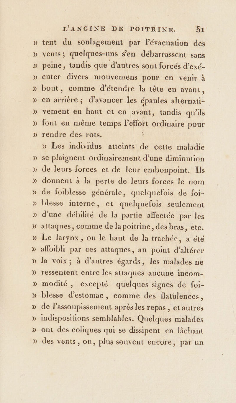 » tent du soulagement par l'évacuation des venis; quelques-uns s’en débarrassent sans peine, tandis que d’autres sont forcés d’exé- cuter divers mouvemens pour en venir à bout, comme d'étendre la tête en avant, en arriére ; d'avancer les épaules alternati- vement en haut et en avant, tandis qu'ils fout en même temps ETS due pour rendre des rots. » Les individus atteints de cette maladie se plaignent ordinairement d’une diminution de leurs forces et de leur embonpoint. Ils donnent à la perte de leurs forces le nom de foiblesse générale, quelquefois de foi- blesse interne, et quelquefois seulement d’une débilité de la partie affectée par les Le larynx, ou le haut de la trachée, a été affoibli par ces attaques, au point d’altérer la voix; à d’autres égards, les malades ne ressentent entre les attaques aucune incom- modité , excepté quelques signes de foi- blesse d'estomac, comme des flatulences, de l’assoupissement après les repas, etautres indisposiuüons semblables. Quelques malades ont des coliques qui se dissipent en lâchant des vents , on, plus souvent encore, par un