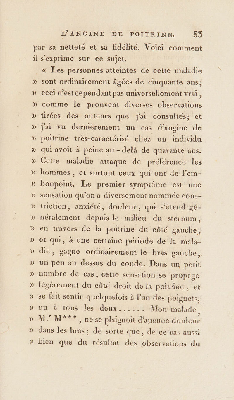 D » » » » D » D » » » » » ) » p) ) D » » « Les personnes atteintes de cette maladie sont ordinairement âgées de cinquante ans; ceci n’est cependant pas universellement vrai, comme le prouvent diverses observations tirées des auteurs que jai consultés; et Jai vu dernièrement un cas d’angine de poitrine très-caractérisé chez un individu qui avoit à peine au - delà de quarante ans. Cette maladie attaque de préférence les hommes , et surtout ceux qui ont de l’em- bonpoint. Le premier symptôme est une sensation qu’on a diversement nommée cons- tricuon, anxiété, douleur, qui s'étend gé- néralement depuis le milieu du sternum, en travers de la poitrine du côté gauche, et qui, à une certaine période de la mala- die, gagne ordinairement le bras gauche, un peu au dessus du coude. Dans un peut nombre de cas, cette sensation se propage légèrement du côté droit de la poitrine , et se fait sentir quelquefois à Pun des poignets, ou à tous les deux...... Mon malade, M. M*** , nese plaignoit d'aucune douleur dans les bras; de sorte que, de ce cas aussi bien que du résultat des observations du