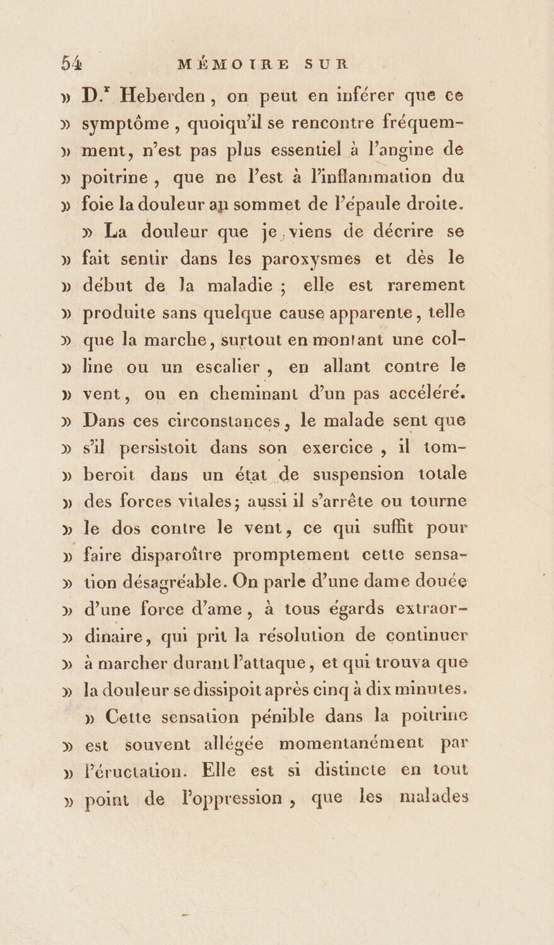 &gt;) symptôme , quoiqu'il se rencontre fréquem- ment, n’est pas plus essentiel à l’angine de poitrine , que ne l’est à l’inflammation du foie la douleur an sommet de l’épaule droite. » La douleur que je viens de décrire se fait senur dans les paroxysmes et dès le début de la maladie ; elle est rarement produite sans quelque cause apparente, telle que la marche, surtout en montant une col- line ou un escalier, en allant contre le vent, où en cheminant d’un pas accéléré. Dans ces circonstances, le malade sent que s'il persistoit dans son exercice , 1l tom- beroit dans un état de suspension totale des forces vitales; aussi 1l s'arrête ou tourne le dos contre le vent, ce qu suflit pour üon désagréable. On parle d’une dame douée d’une force d’ame, à tous égards extraor- dinaire, qui prit la résolution de continuer à marcher durant l'attaque, et qui trouva que la douleur se dissipoit après cinq à dix minutes. » Cette sensation pénible dans la poitrine est souvent allégée momentanément par Péructauon. Elle est si distincte en tout point de loppression , que les malades