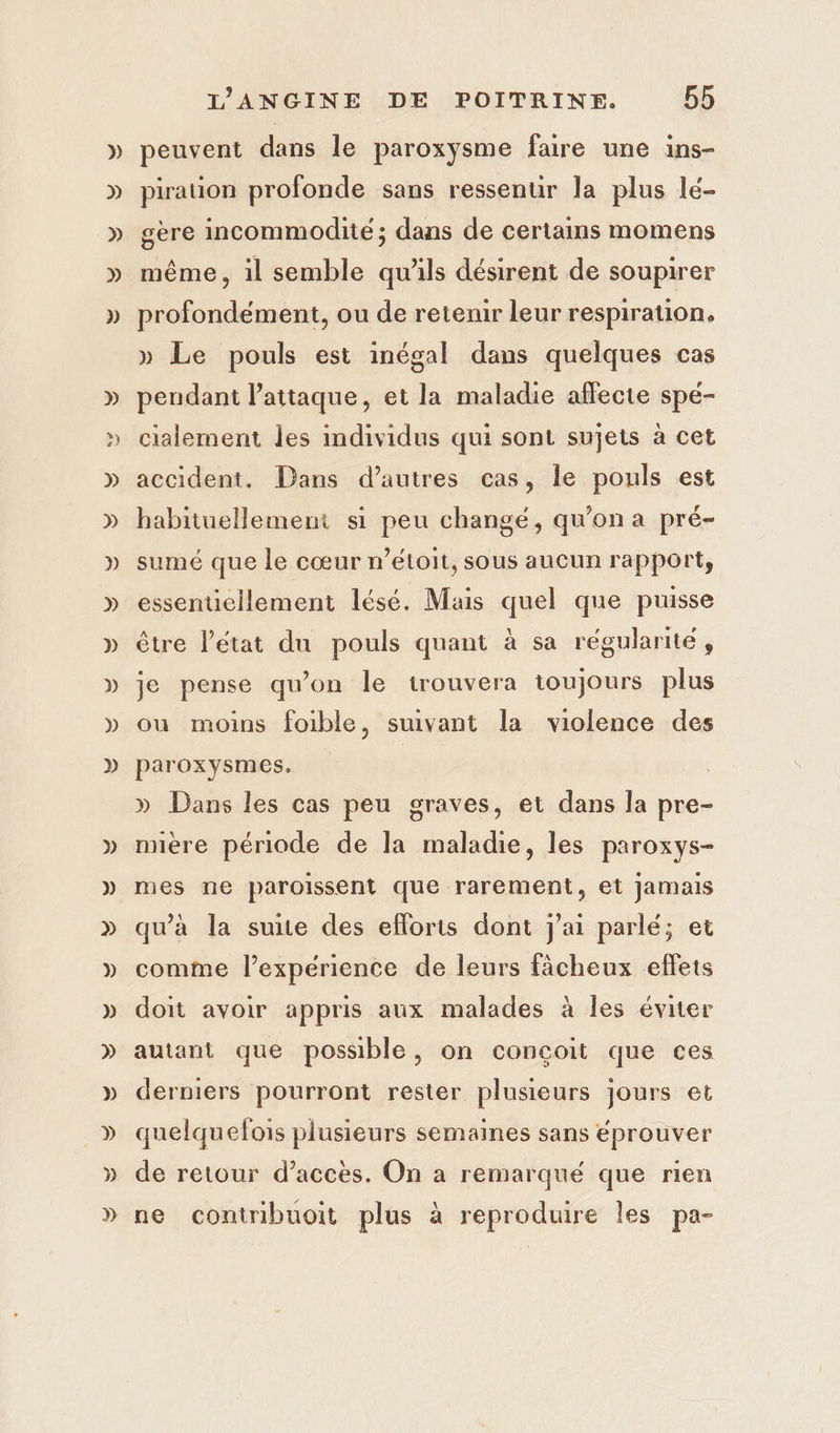 peuvent dans le paroxysme faire une ins- pirauon profonde sans ressenur Ja plus lé- gère incommodite; dans de certains momens même, il semble qu'ils désirent de soupirer profondément, ou de retenir leur respiration. » Le pouls est inégal dans quelques cas pendant laitaque, et la maladie affecte spé- cialement les mdividus qui sont sujets à cet accident. Dans d’autres cas, le pouls est habituellement si peu changé, qu'on a pré- sumé que le cœur n’étoit, sous aucun rapport, essentiellement lésé. Mais quel que puisse être l’état du pouls quant à sa régularité, je pense qu’on le irouvera toujours plus ou moins foible, suivant la violence des paroxysmes. » Dans les cas peu graves, et dans la pre- miere période de la maladie, les paroxys- mes ne paroissent que rarement, et Jamais qu’à la suite des efforts dont j'ai parlé; et comme l'expérience de leurs fâächeux effets doit avoir appris aux malades à les éviter autant que possible, on conçoit que ces derniers pourront rester plusieurs jours et quelquefois plusieurs semaines sans éprouver de retour d’acces. On a remarque que rien ne contribuoit plus à reproduire les pa-