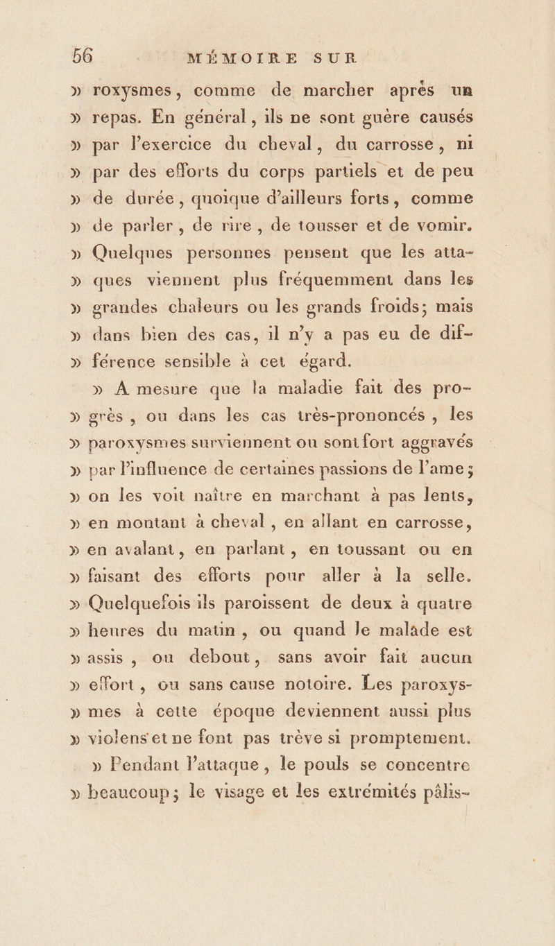 » » » » » » D » » &gt;) » roxysmes, comme de marcher apres un répas. En gencral , ils ne sont guère causés par lexercice du cheval, du carrosse, ni par des efforts du corps partiels et de peu de durée, quoique d’ailleurs foris, comme de parler, de rire , de tousser et de vomir. Quelques personnes pensent que les atta- ques viennent plus fréquemment dans les grandes chaleurs ou les grands froids; mais dans bien des cas, il n’y a pas eu de dif- ference sensible à cet égard. » À mesure que la maladie fait des pro- grès , ou dans les cas très-prononcés , les paroxysmes surviennent ou sont fort aggravés par Pinfluence de certaines passions de l’ame ; on les voit naître en marchant à pas lents, en montant à cheval , en allant en carrosse, en avalant, en parlant, en toussant ou en faisant des efforts pour aller à la selle. Quelquefois ils paroissent de deux à quatre heures du maün , ou quand le malade est assis , ou debout, sans avoir fait aucun effort, ou sans cause notoire. Les paroxys- mes à cette époque deviennent aussi plus violenset ne font pas trève si promptement. » Pendant lPattaque , le pouls se concentre beaucoup; le visage et les extrémités pâls-