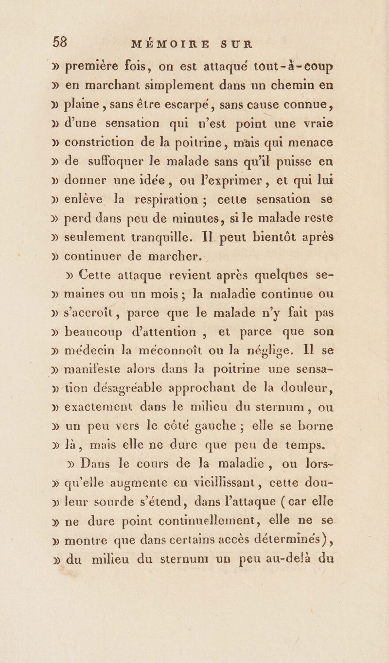 » » D LA première fois, on est attaqué tout-à-coup en marchant simplement dans un chemin en plaine , sans être escarpé, sans cause connue, d’une sensation qui n’est point une vraie constriction de la poitrine, mais qui menace de suffoquer le malade sans qu'il puisse en donner une idée, ou l’exprimer , et qui lui enlève la respiration ; cette sensation se perd dans peu de minutes, si le malade reste seulement tranquille. Il peut bientôt après continuer de marcher. » Cette attaque revient apres quelques se- maines ou un mois; la maladie continue ou s’accroit, parce que le malade n’y fait pas beaucoup d'attention , et parce que son médecin la meéconnoît ou la néglige. Il se manifeste alors dans la poitrine une sensa- üon désagréable approchant de la douleur, exactement dans le milieu du sternum, ou un peu vers le côte gauche ; elle se borne là, mais elle ne dure que peu de temps. » Dans le cours de la maladie, ou lors- qu’elle augmente en vieillissant, cette dou- leur sourde s'étend, dans attaque ( car elle ne dure point continuellement, elle ne se montre que dans certains accès déterminés),
