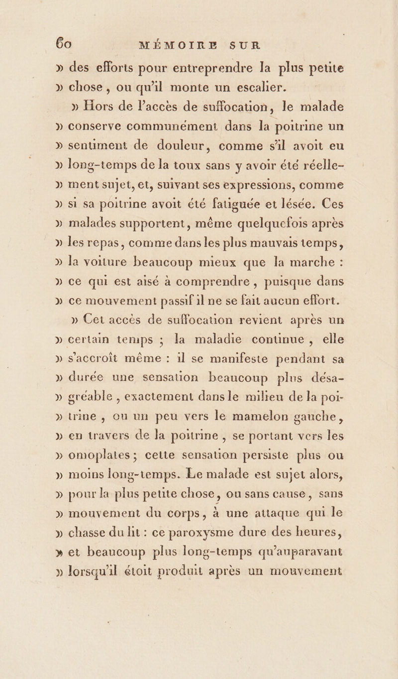 » Ÿ 4 LV C4 C2 4 De2 CA LA D ) » ) Ve. NN LS des efforts pour entreprendre la plus petite chose, ou qu'il monte un escalier. » Hors de l’accés de suflocation, le malade conserve communément dans la poitrine un sentiment de douleur, comme sil avoit eu long-temps de la toux sans y avoir été réelle- ment sujet, et, suivant ses expressions, comme si Sa poitrine avoit été fauguée et lésée. Ces malades supportent, même quelquefois après les repas, comme dans les plus mauvais temps, la voiture beaucoup mieux que la marche : ce qui est aisé à comprendre , puisque dans ce mouvement passif il ne se fait aucun effort. » Cet accès de suffocauon revient apres un durée une sensation beaucoup plus désa- gréable , exactement dansle milieu de la poi- trine , Où un peu vers le mamelon gauche, en travers de Ja poitrine , se portant vers les omoplaies; celte sensation persiste plus ou moins long-temps. Le malade est sujet alors, pour la plus petite chose, ou sans cause, sans mouvement du corps, à une attaque qui le chasse du lit : ce paroxysme dure des heures, et beaucoup plus long-temps qu'auparavant lorsqu'il étoit produit après un mouvement