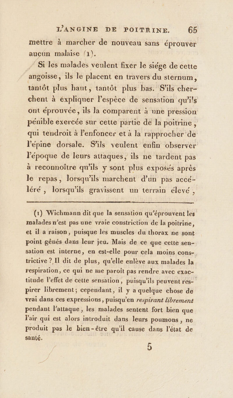 mettre à marcher de nouveau sans éprouver auçun malaise 1). - Si les malades veulent fixer le siége de cette ‘angoisse, ils le placent en travers du sternum, tantôt plus haut, tantôt plus bas. S'ils cher- chent à expliquer l'espèce de sensation qu’ils ont éprouvée, ils la comparent à une pression pénible exercée sur cette partie de la poitrine, qui tendroit à enfoncer et à la rapprocher de lPépine dorsale. S'ils veulent enfin observer l’époque de leurs attaques, ils ne tardent pas à reconnoître qu'ils y sont plus exposés après le repas, lorsqu'ils marchent d’un pas accé- léré , lorsqu'ils gravissent un terrain élevé , (1) Wichmann dit que la sensation qu’éprouvent les malades n’est pas une vraie constriction de la poitrine, et il a raison, puisque les muscles du thorax ne sont point gènés dans leur jeu. Mais de ce que cette sen- sation est interne, en est-elle pour cela moins cons- trictive ? [1 dit de plus, qu’elle enlève aux malades la respiration, ce qui ne me paroît pas rendre avec exac- titude leffet de cette sensation, puisqu'ils peuvent res- pirer librement ; cependant, il y a quelque chose de vrai dans ces expressions, puisqu’en respirant librement pendant l’attaque , les malades sentent fort bien que Pair qui est alors introduit dans leurs poumons , ne produit pas le bien-être qu'il cause dans l'état de santé. | | ;