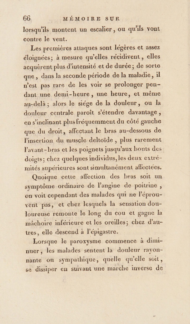 lorsqu'ils montent un escalier, ou qu'ils vont contre le vent. Les premières attaques sont légères et assez éloignées; à mesure qu’elles récidivent , elles acquèrent plus d'intensité et de durée; de sorte que , dans la seconde période de la maladie, il n'est pas rare de les voir se prolonger pen- dant une demi-heure , une heure, et même au-delà ; alors le siége de la douleur, ou la douleur centrale paroît s'étendre davantage , en s’inclinant plus fréquemment du côté gauche que du droit, affectant le bras au-dessous de l'insertion du muscle deltoïde , plus rarement l'avant-bras et les poignets jusqu'aux bonts des doigts; chez quelques individus, les deux extré- mités supérieures sont simultanément aflectees. Quoique cette affection des bras soit un symptôme ordinaire de angine de poitrine , on voit cependant des malades qui ne Péprou- vent pas, et chez lesquels la sensation dou- loureuse remonte le long du cou et gagne la mâchoire inférieure et les oreilles; chez d’au- tres, elle descend à l’épigastre. Lorsque le paroxysme commence à dimi- nuer, les malades sentent la douleur rayon- nante où sympathique, quelle qu’elle soit , se dissiper en suivant une marche inverse de