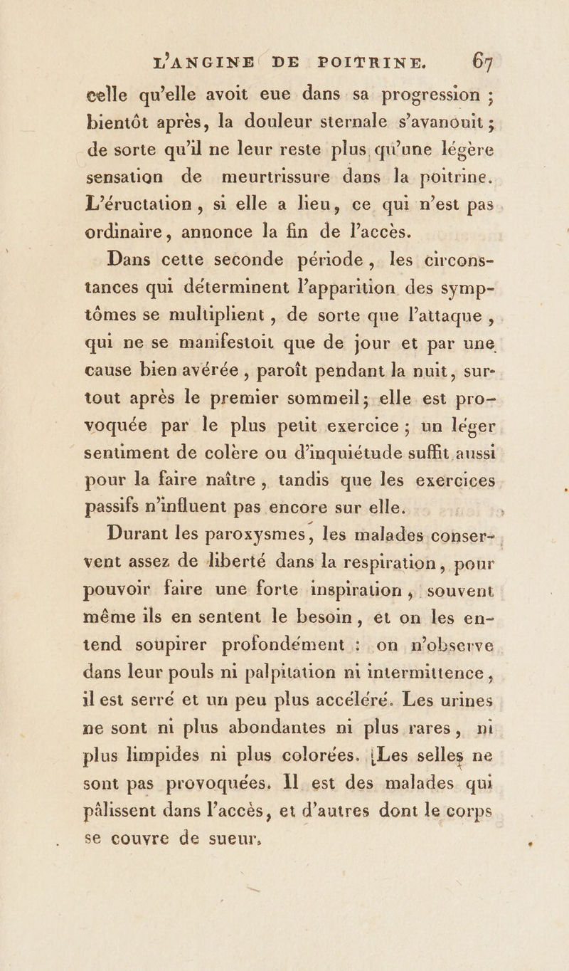 celle qu’elle avoit eue dans sa progression ; bientôt apres, la douleur sternale s’avanouit ; de sorte qu'il ne leur reste plus qu'une légère sensation de meurtrissure dans la poitrine. L’éructauon , si elle a lieu, ce qui n’est pas. ordinaire, annonce la fin de l'accès. Dans cette seconde période, les circons- tances qui déterminent l’apparition des symp- tômes se muluplient, de sorte que l'attaque, qui ne se mamifestoit que de jour et par une cause bien avérée , paroît pendant la nuit, sur- tout après le premier sommeil; elle est pro- voquée par le plus petit exercice ; un léger senument de colere ou d’mquiétude suffit aussi pour la faire naître | tandis que les exercices passifs n’influent pas encore sur elle. Durant les paroxysmes, les malades conser-. vent assez de liberté dans la respiration, pour pouvoir faire une forte inspiration, souvent même ils en sentent le besoin, et on les en- tend soupirer profondément : on n’observe dans leur pouls ni palpitation n1 intermittence , il est serré et un peu plus accéléré. Les urines ne sont ni plus abondantes ni plus rares, ni plus limpides m plus colorées. | Les selles ne sont pas provoquées, Il est des malades qui pälissent dans l’accès, et d’autres dont le corps se couvre de sueur,