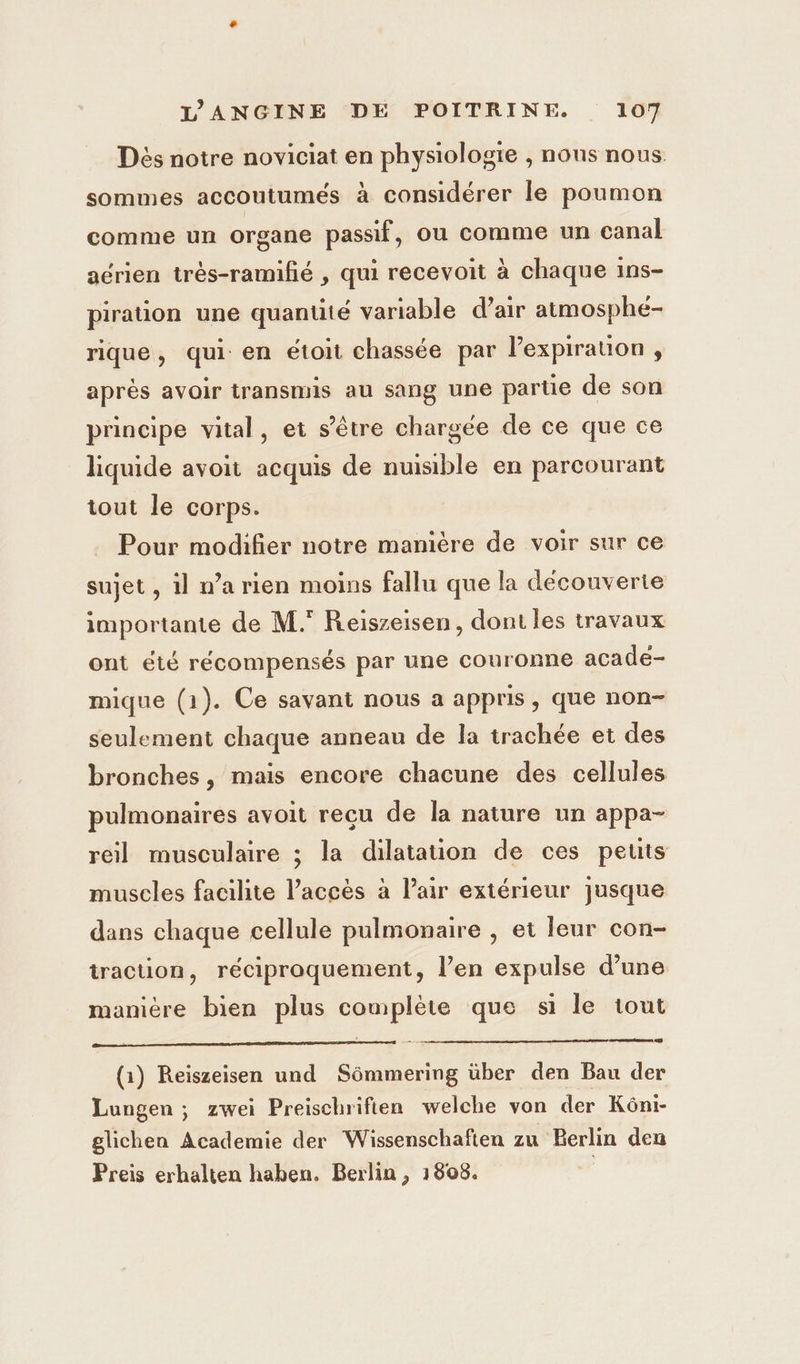 Dés notre noviciat en physiologie , nous nous sommes accoutumés à considérer le poumon comme un organe passif, ou comme un canal aérien très-ramifié , qui recevoit à chaque ins- piration une quantité variable d’air atmosphé- rique, qui: en étoit chassée par lexpiration , après avoir transmis au sang une partie de son principe vital, et s'être chargée de ce que ce liquide avoit acquis de nuisible en parcourant tout le corps. Pour modifier notre manière de voir sur ce sujet , il n’a rien moins fallu que la découverte importante de M. Reiszeisen, dont les travaux ont été récompensés par une couronne acade- mique (1). Ce savant nous a appris, que non- seulement chaque anneau de la trachée et des bronches, mais encore chacune des cellules pulmonaires avoit recu de la nature un appa- reil musculaire ; la dilatation de ces petits muscles facilite l’accès à l’air extérieur jusque dans chaque cellule pulmonaire , et leur con- traction, réciproquement, l’en expulse d’une manière bien plus complète que si le tout res (1) Reïszeisen und Sémmering über den Bau der Lungen ; zwei Preischrifien welche von der Kôni- glichen Academie der Wissenschafien zu Berlin den Preis erhalten haben. Berlin, 1808. |