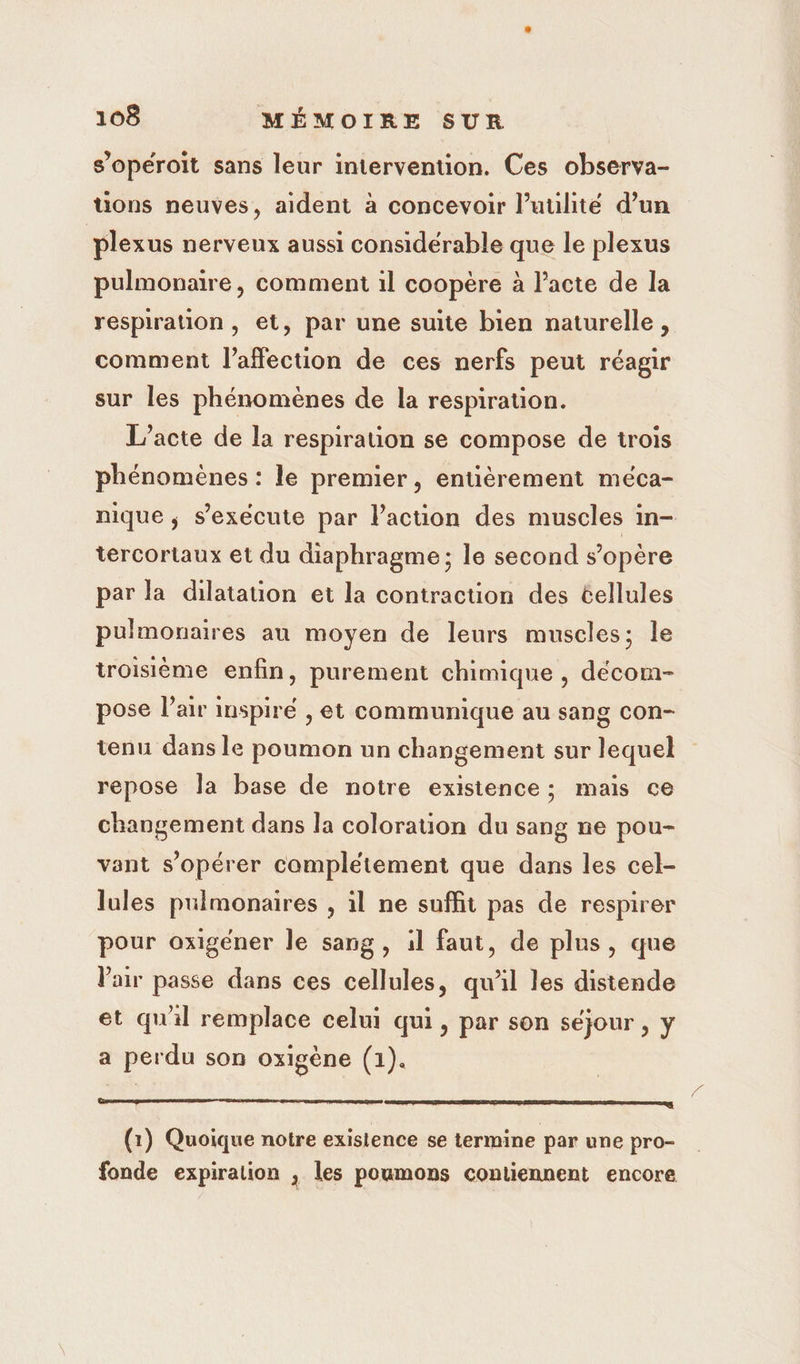 s’opéroit sans leur intervention. Ces observa- tions neuves, aident à concevoir l’uulité d’un plexus nerveux aussi considérable que le plexus pulmonaire, comment 1l coopère à l’acte de la respiration, et, par une suite bien naturelle, comment l'affection de ces nerfs peut réagir sur les phénomènes de la respiration. L'acte de la respirauon se compose de trois phénomènes : le premier, entièrement méca- nique ; s'exécute par l’action des muscles in- tercortaux et du diaphragme ; le second s'opère par la dilatation et la contraction des cellules pulmonaires au moyen de leurs muscles; le troisième enfin, purement chimique , décom- pose l’air inspiré , et communique au sang con- tenu dans le poumon un changement sur lequel repose la base de notre existence ; mais ce changement dans la coloration du sang ne pou- vant s’opérer completement que dans les cel- lules pulmonaires , il ne suffit pas de respirer pour oxigéner le sang, il faut, de plus, que Vair passe dans ces cellules, qu'il les distende et quil remplace celui qui, par son séjour , y a perdu son oxigène (1). ut ee mono nues someone enene - (1) Quoique notre existence se termine par une pro- fonde expiration ; les poumons contiennent encore