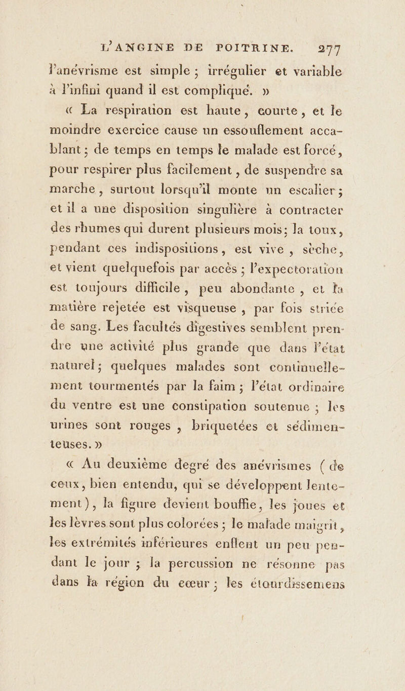 l’anévrisme est simple ; irrégulier et variable à infini quand il est complique. » « La respirauon est haute, courte, et le moindre exercice cause un essouflement acca- blant ; de temps en temps le malade est forcé, pour respirer plus facilement , de suspendre sa marche , surtout lorsqu'il monte nn escalier ; et il a une disposition singulière à contracter des rhumes qui durent plusieurs mois; la toux, pendant ces indisposilions, est vive , sèche, et vient quelquefois par accès ; Pexpectoration est toujours difficile, peu abondamte , er a matière rejetée est visqueuse , par fois strice de sang. Les facultés digestives semblent pren- dre ane activité plus grande que dans létat naturel; quelques malades sont continuelle- ment tourmentes par la faim ; Pétat ordinaire du ventre est une constipation soutenue ; les urines sont rouges , briquetées et sédimen- ieuses. » &amp; Au deuxième degré des anévrisimes { de ceux, bien entendu, qui se développent lente- ment), la figure devient bouffie, les joues et les lèvres sont plus colorées ; le malade maigrit, les extrénutés inférieures enflent un peu pen- dant le jour ; la percussion ne résonne pas dans la region du eœur; les étourdissemens