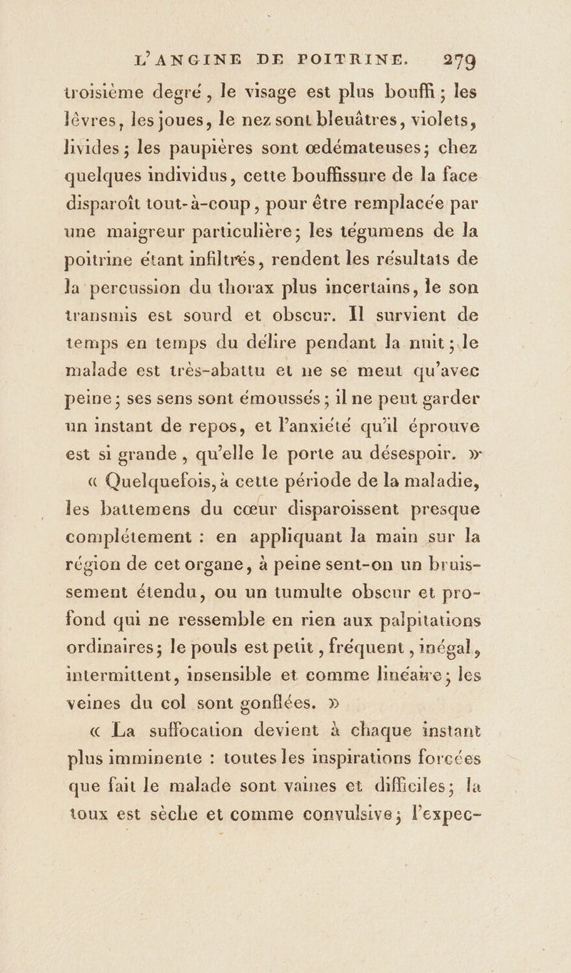 troisième degré , le visage est plus bouff ; les lêvres, les joues, le nez sont bleuâtres, violets, hivides ; les paupières sont œdémateuses; chez quelques individus, cette bouffissure de la face disparoît tout-à-coup, pour être remplacée par une maigreur parüculière; les tégumens de la poitrine étant infiltrés, rendent les résultats de la percussion du thorax plus incertains, le son transmis est sourd et obscur. Îl survient de temps en temps du delire pendant la nuit ; le malade est très-abatiu el ne se meut qu'avec peine ; ses sens sont émoussés ; il ne peut garder un instant de repos, et l'anxiété qu'il éprouve est si grande , qu’elle le porte au désespoir. » « Quelquefois, à cette période de la maladie, les battemens du cœur disparoïissent presque complétement : en appliquant la main sur la région de cet organe, à peine sent-on un bruis- sement étendu, ou un tumulte obscur et pro- fond qui ne ressemble en rien aux palpitations ordinaires; le pouls est petit , fréquent , inégal, intermittent, insensible et comme linéatre; les veines du col sont gonflées. » « La suffocauon devient à chaque instant plus imminente : toutes les imspirations forcées que fait le malade sont vaines et difficiles; la toux est sèche et comme convulsive; l’expec-