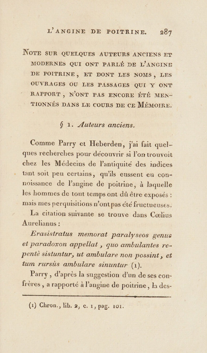 NOTE SUR QUELQUES AUTEURS ANCIENS ET MODÉRNES QUI ONT PARLÉ DE L'ANGINE DE POITRINE, ET DONT LES NOMS, LES OUVRAGES OU LES PASSAGES QUI Y ONT RAPPORT , N'ONT PAS ENCORE ÉTÉ MEN- TIONNÉS DANS LE COURS DE CE MÉMOIRE. 6 1. Auteurs anciens, Comme Parry et Heberden, j'ai fait quel- ques recherches pour découvrir si l’on trouvoit chez les Médecins de lantiquité des indices tant soit pen certains, qu'ils eussent eu con- noissance de l’angine de poitrine, à laquelle les hommes de tout temps ont dû être EXPOSÉS : mais mes perquisitions n’ont pas été fructueuses. La citauon suivante se trouve dans Cœlius Aurelianus : Érasistratus memorat paralyseos genus el paradoxon appellat , quo ambulantes re- pente sistuntur, ut ambulare non possint, et um rursus ambulare sinuntur (1). Parry , d’après la suggestion d’un de ses con- frères , a rapporté à l’angine de poitrine , la des- m5. (1) Chron., Lib. 2, c. 1, pag. 101. |