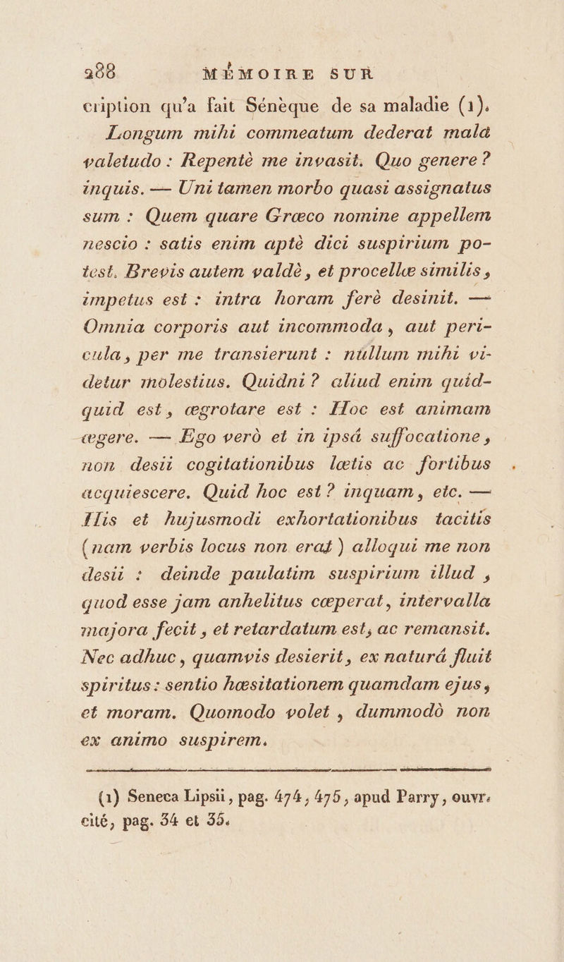 cripuon qu'a fait Sénèque de sa maladie (1). Longum mihi commeatum dederat mala valetudo : Repentè me invasit. Quo genere ? inquis. — Uni tamen morbo quasi assignatus sum : Quem quare Græco nomine appellem nescio : salis enim aptè dici suspirium po- test. Brevis autem valdè, et procellwæ similis, zmpetus est: intra horam ferè desinit. — Omnia corporis aut incommoda, aut peri- cula, per me transierunt : nüllum mihi vi- detur mnolestius. Quidni? aliud enim quid- quid est, ægrotare est : [loc est animam «ægere. — Ego ver et in ipsé suffocatione, non desii cogitationibus lœtis ac fortibus acquiescere. Quid hoc est ? inquam, etc. — {lis et hujusmodi exhortationibus tacitis (nam verbis locus non erat ) alloqui me non desii : deinde paulatim suspirium illud , quod esse jam anhelitus cœperat, intervalla majora fecit, et retardatum est; ac remansit. Nec adhuc, quamvis desierit, ex naturd fluit spiritus: sentio hœsitationem quamdam ejus, et moram. Quomodo volet , dummodô non €x animo suspirem: | (1) Seneca Lipsii, pag. 474, 475, apud Parry, ouvre cité, pag. 34 et 35.