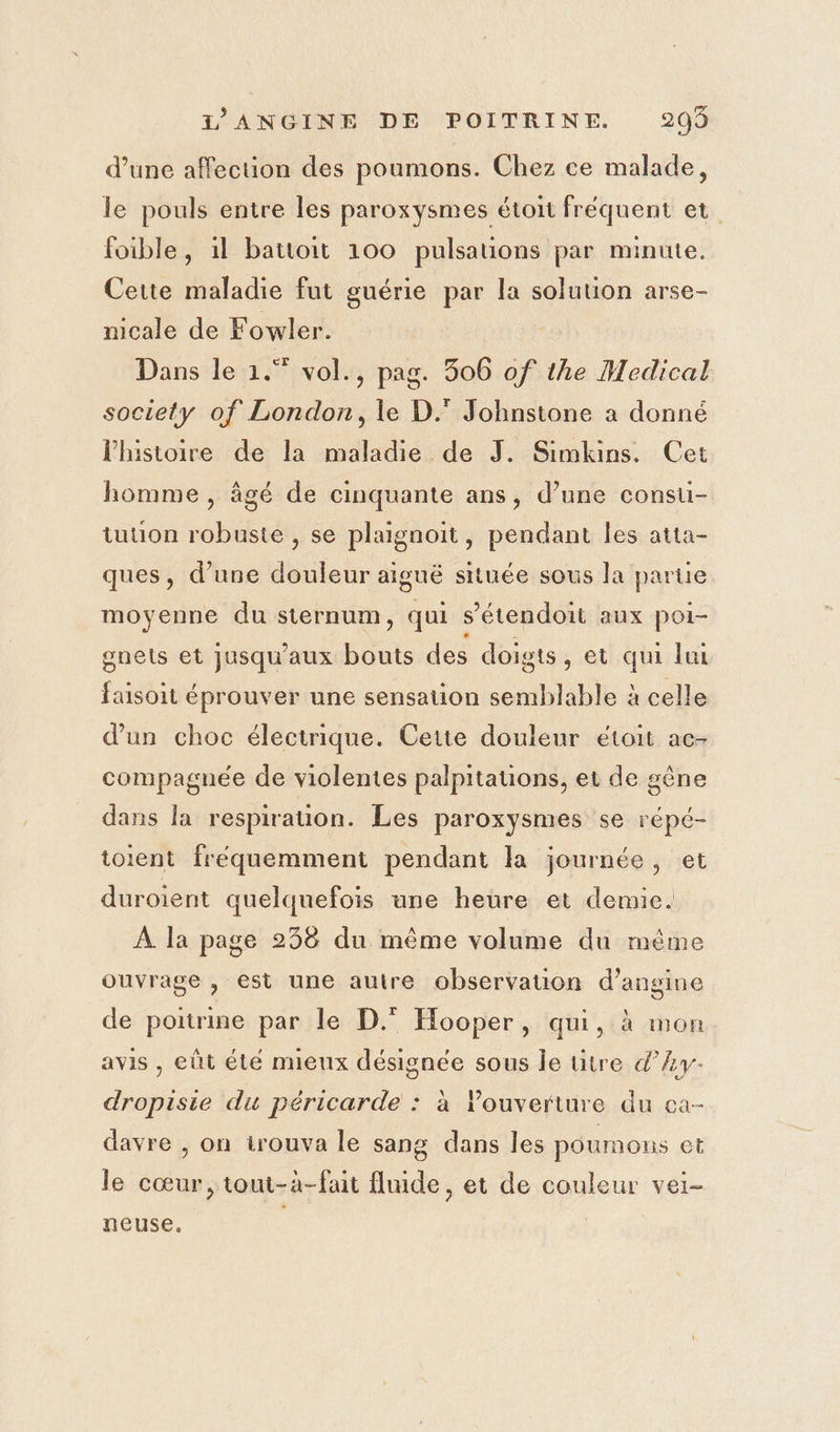 d’une affection des poumons. Chez ce malade, le pouls entre les paroxysmes étoit fréquent et foible, 1l battoit 100 pulsations par minute. Cette maladie fut guérie par la solution arse- nicale de Fowler. Dans le 1.” vol., pag. 3506 of the Medical society of London, le D. Johnstone a donné l'histoire de la maladie de J. Simkins. Cet homme , âgé de cinquante ans, d’une consu- tution robuste , se plaignoit, pendant les atta- ques, d’une douleur aiguë située sous la parue moyenne du sternum, qui s’'étendoit aux poi- gnets et jusqu'aux bouts des doigts, et qui lui faisoit éprouver une sensation semblable à celle d’un choc électrique. Cette douleur étoit ac- compagnée de violentes palpitauons, et de gêne dans la respirauon. Les paroxysmes se répé- toient fréquemment pendant la journée, et duroient quelquefois une heure et demie. À la page 238 du même volume du même ouvrage , est une autre observation d’angine de poitrine par le D.° Hooper, qui, à mon avis , eût été mieux désignée sous le ütre d’Av- dropisie du péricarde : à louverture du ca- davre , on irouva le sang dans les poumons et le cœur, tout-à-fait fluide, et de couleur vei- neuse, | |