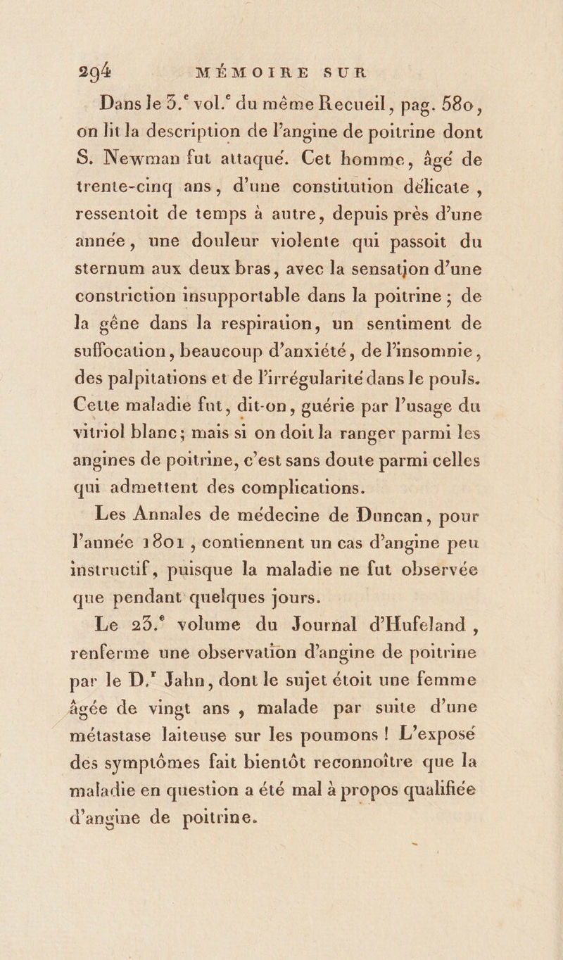 Dans le 5.° vol.® du même Recueil, pag. 580, on lit la description de Pangine de poitrine dont S. Newman fut attaque. Cet homme, âgé de trente-cinq ans, d’une constitution déhcate , ressentoit de temps à autre, depuis près d’une année, une douleur violente qui passoit du sternum aux deux bras, avec la sensatjon d’une constriction insupportable dans la poitrine ; de la gêne dans la respirauon, un sentiment de suffocauon, beaucoup d’anxiété, de insomnie, des palpitations et de Pirrégularité dans le pouls. Cette maladie fut, dit-on, guérie par usage du viriol blanc; mais si on doit la ranger parmi les angines de poitrine, c’est sans doute parmi celles qui admettent des complications. Les Annales de médecine de Duncan, pour l’année 1801 , contiennent un cas d’angine peu instrucuf, puisque la maladie ne fut observée que pendant quelques Jours. Le 25.° volume du Journal d’Hufeland , renferme uné observation d’angine de poitrine par le D. Jahn, dont le sujet étoit une femme âgée de vingt ans , malade par suite d’une métastase laiteuse sur les poumons ! L’exposé dés symptômes fait bientôt reconnoître que la maladie en question a été mal à propos qualifiée d’angine de poitrine.