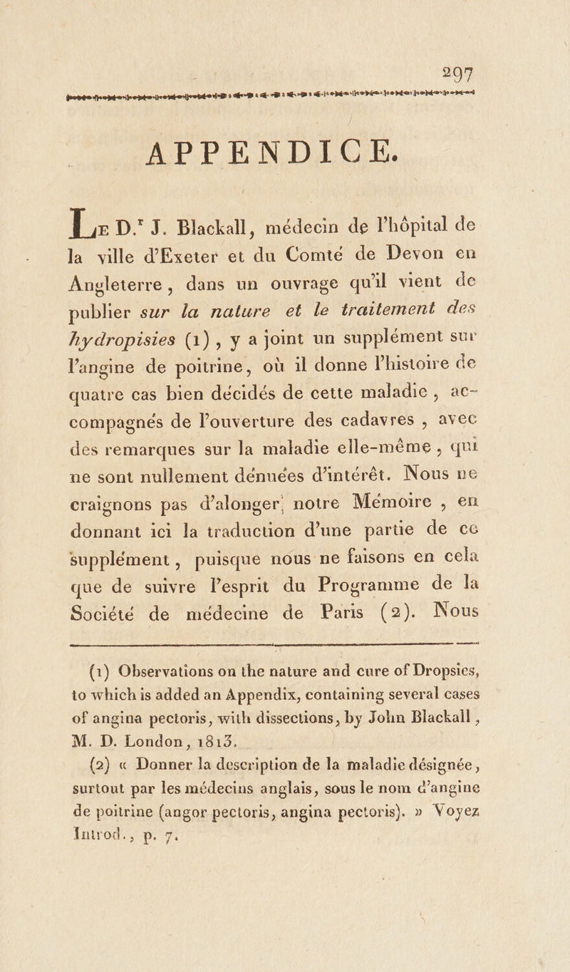 FE opte thentenheptecenejsebde td 9 és à E--8 : 73 0 Æhrenéarkepée:he ten jeshtarips -pé-or) APPENDICE. +. D. J. Blackall, médecin de l’hôpital de la ville d'Exeter et du Comté de Devon en Angleterre, dans un ouvrage qu'il vient de publier sur la nature et le traitement des hydropisies (1), y a joint un supplément sur l’angine de poitrine, où il donne l'histoire de quatre cas bien décidés de cette maladie, ac- compagnés de l’ouverture des cadavres , avec des remarques sur la maladie elle-même, qui ne sont nullement dénuées d'intérêt. Nous ne craignons pas d’alonger notre Mémoire , en donnant ici la traduction d’une parüe de ce supplément, puisque nous ne faisons en cela que de suivre Pesprit du ri de la Société de médecine de Paris (2). Nous ET] (1) Observations on the nature and cure of Dropsies, to which is added an Appendix, containing several cases of angina pectoris, with dissections, by John Blackall , M. D. London, 1813. (2) « Donner la description de la maladie désignée, surtout par les médecins anglais, sous le nom c’angine de poitrine (angor pectoris, angina pectoris). » Voyez Introd., p. 7.